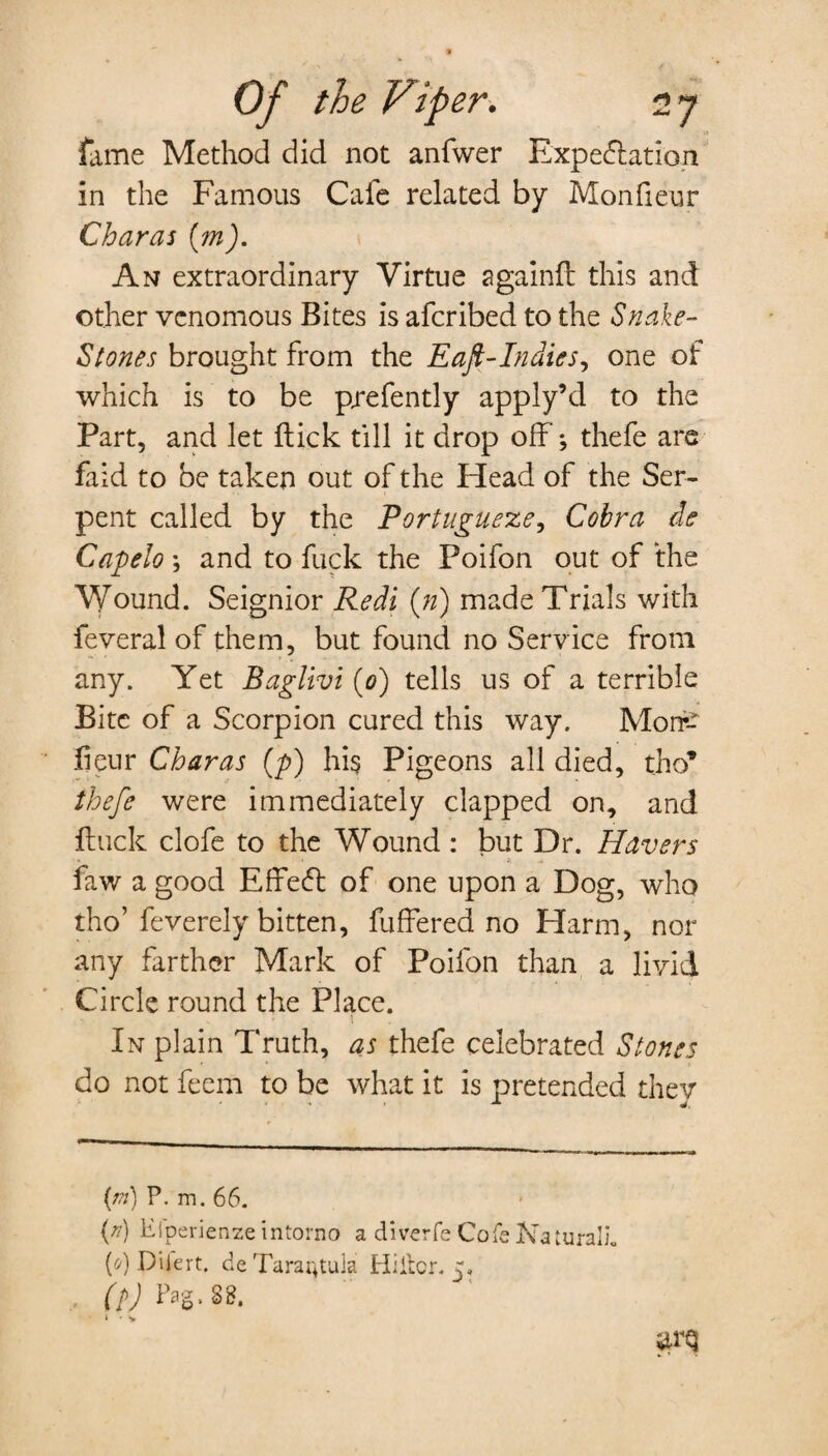 fame Method did not anfwer Expectation in the Famous Cafe related by Monfieur Charas (m). An extraordinary Virtue againft this and other venomous Bites is aferibed to the Snake- Stones brought from the Eaft-Indies, one of which is to be prefently apply’cl to the Part, and let flick till it drop off; thefe are faid to be taken out of the Plead of the Ser¬ pent called by the Portugueze, Cobra de Capelo ; and to fuck the Poifon out of the Wound. Seignior Redi (») made Trials with feveral of them, but found no Service from any. Yet Baglivi (0) tells us of a terrible Bite of a Scorpion cured this way. Moire fieur Charas (p) his Pigeons all died, tho’ thefe were immediately clapped on, and ftuck clofe to the Wound : but Dr. Havers faw a good EffeCt of one upon a Dog, who tho’feverely bitten, fuffered no Harm, nor any farther Mark of Poifon than a livid Circle round the Place. •* t „ In plain Truth, as thefe celebrated Stones do not feem to be what it is pretended thev ' * J, (*») P- m. 66. (r) Eiperienzeintorno a diverfe Cofe Natural]’. {0) Diiert. de Tarantula Hiller. 5. (?) Pag, SB. i * y iirq