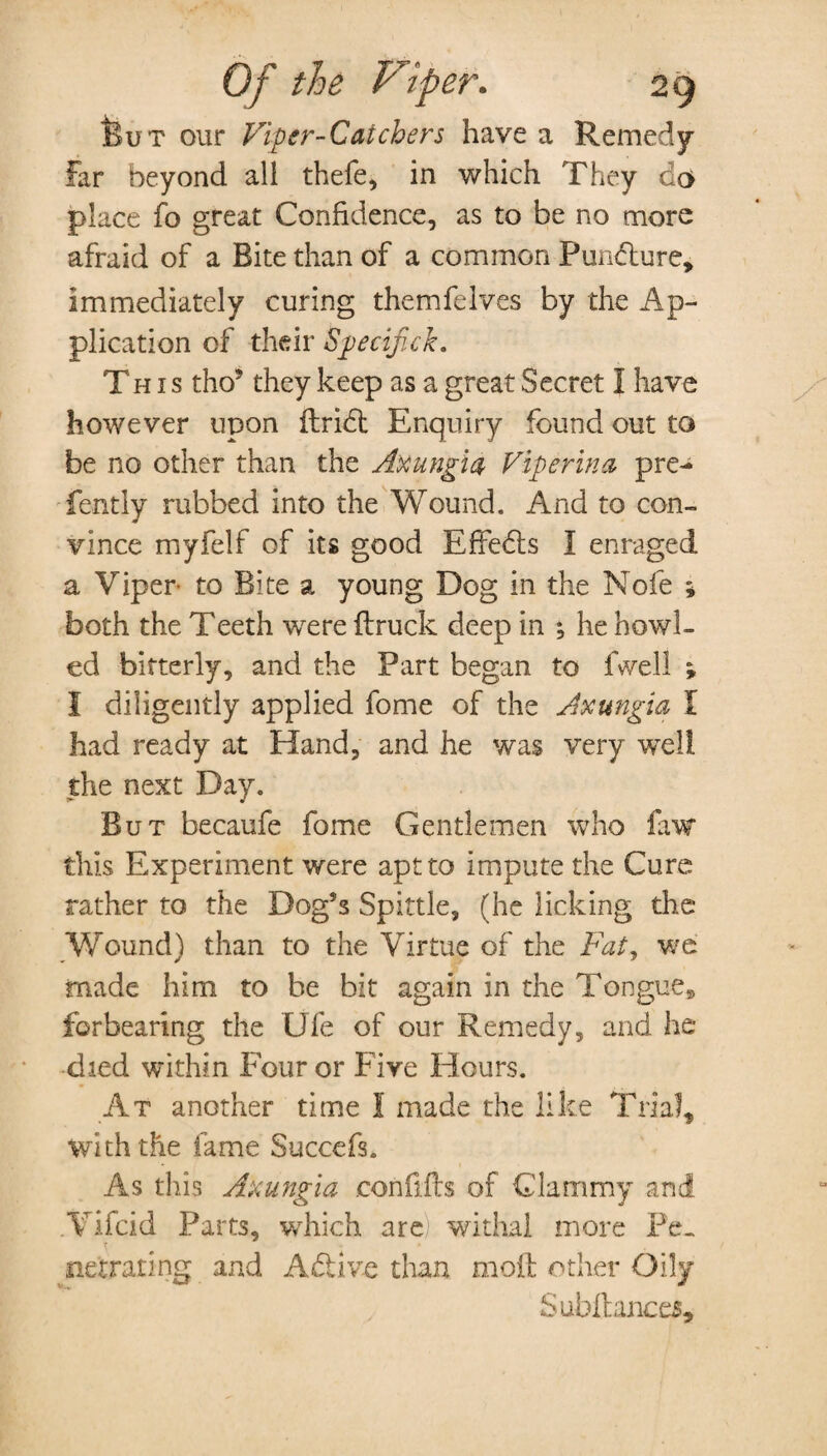 But our Viper-Catchers have a Remedy- far beyond all thefe, in which They da place fo great Confidence, as to be no more afraid of a Bite than of a common Pundture# immediately curing themfelves by the Ap¬ plication of their Specifick. This tho5 they keep as a great Secret I have however upon ftribt Enquiry found out to be no other than the Axungia Viper in a pre-* fently rubbed into the Wound. And to con¬ vince myfelf of its good Effedls I enraged a Viper- to Bite a young Dog in the Nofe * both the Teeth were {truck deep in ^ he howl¬ ed bitterly, and the Part began to fwell ; I diligently applied fome of the Axungia I had ready at Hand, and he was very well the next Day. But becaufe fome Gentlemen who faw this Experiment were apt to impute the Cure rather to the Dog’s Spittle, (he licking the Wound) than to the Virtue of the Fat, we made him to he bit again in the Tongue# forbearing the Ufe of our Remedy, and he died within Four or Five Hours. At another time I made the like Trial# with the fame Succefs. As this Axungia con fills of Clammy and Vifcid Parts, which are withal more Pe¬ netrating and Adfcive than moil other Oily Subftances,