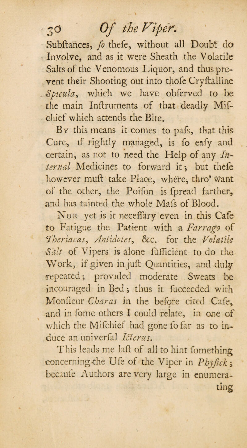 Subftarices, fo thefe, without all Doubt do Involve, and as it were Sheath the Volatile Saltsofthe Venomous Liquor, and thus pre¬ vent their Shooting out into thofe Cryftalline Spicula^ which we have obferved to be the main Inftruments of that deadly Mif- chief which attends the Bite. By this means it comes to pafs, that this Cure, if rightly managed, is fo eafy and certain, as not to need the Help of any In¬ ternal Medicines to forward it •, but thefe however muft take Place, where, thro’ want of the other, the Poifon is fpread farther, and lias tainted the whole Mafs of Blood. Nor yet is it neceffary even in this Cafe to Fatigue the Patient with a Farrago of F'heriacas, Antidotes, &c. for the Volatile Salt of Vipers is alone ftfHcient to do the Work, if given in juft Quantities, and duly- repeated *, provided moderate Sweats be incouraged in Bed thus it fucceeded with Monfieur Charas in the before cited Cafe, and in fome others I could relate, in one of ' which the Mifchief had gone fofar as to in¬ duce an univerfal Icterus. This leads me laft of all to hint fomething concerning-the Ufe of the Viper in Phyfick j becaufe Authors are very large in enumera-