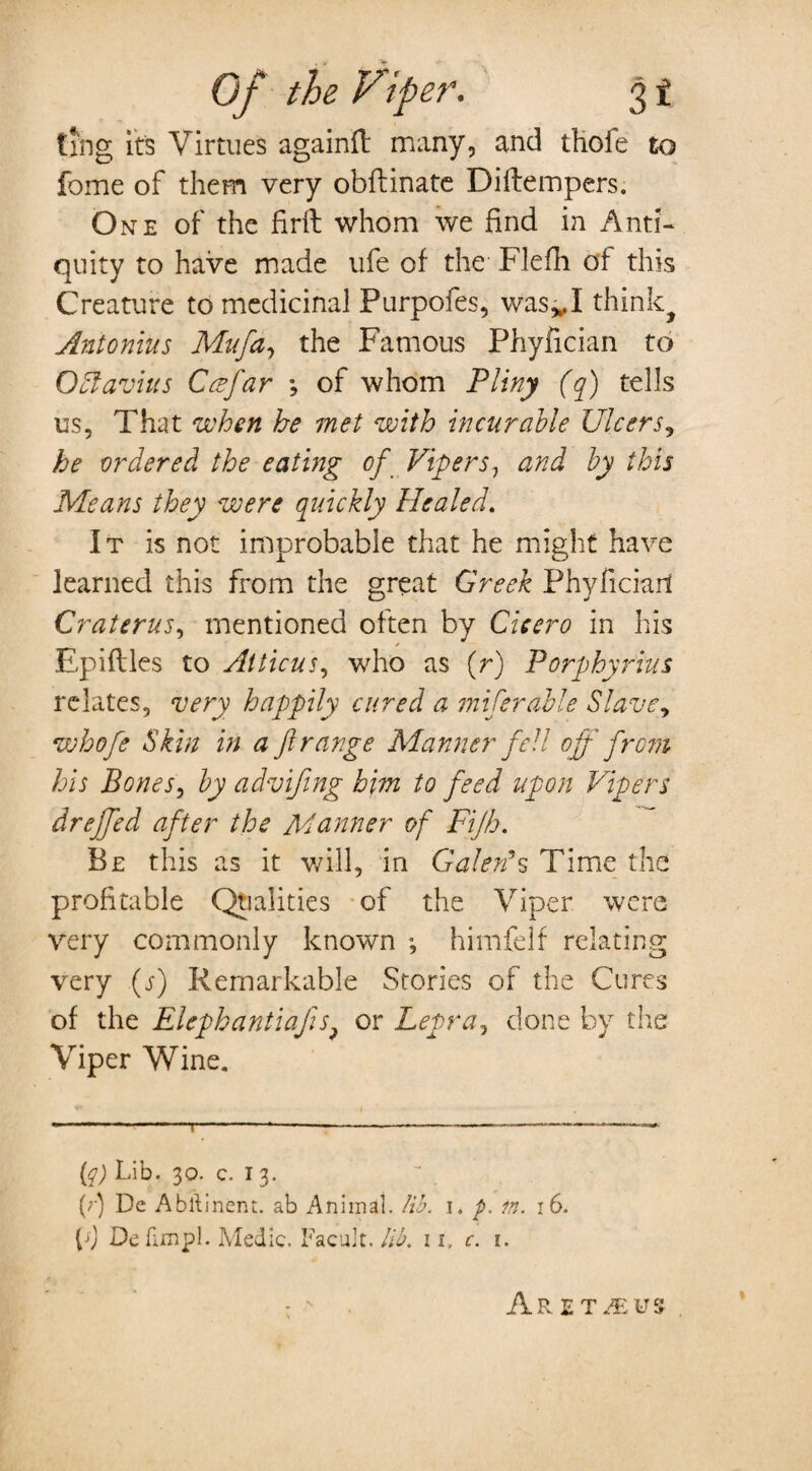 ting its Virtues again!! many, and thofe to fome of them very obftinate Diftempers. One of the firft whom we find in Anti¬ quity to have made ufe of the Flefh of this Creature to medicinal Purpofes, wasvI think^ Antonins Mufa, the Famous Phyfician to Octavius Ccefar 3 of whom Pliny (q) tells us, That when he met with incurable Ulcers, he ordered the eating of Vipers, and by this Means they were quickly Healed. It is not improbable that he might have learned this from the great Greek Phyficiari Craterus, mentioned often by Cicero in his Epiflles to Atticus, who as (r) Porphyrins relates, very happily cured a inferable Slave, whofe Skin in a ft range Manner fell off from his Bones, by advifing him to feed upon Vipers dreffed after the Manner of Fijh. Be this as it will, in Galen’s Time the profitable Qualities of the Viper were very commonly known ; himfelf relating very (j) Remarkable Stories of the Cures of the Elephantiafis? or Lepra, done by the Viper Wine. {q) Lib. 30. c. I 3. (r) De Abstinent. ab Animal. lib. 1. p. in. 16. Ll Defunpl. Medic. Facuit. lib. 11, c. 1. \ Aret^eus