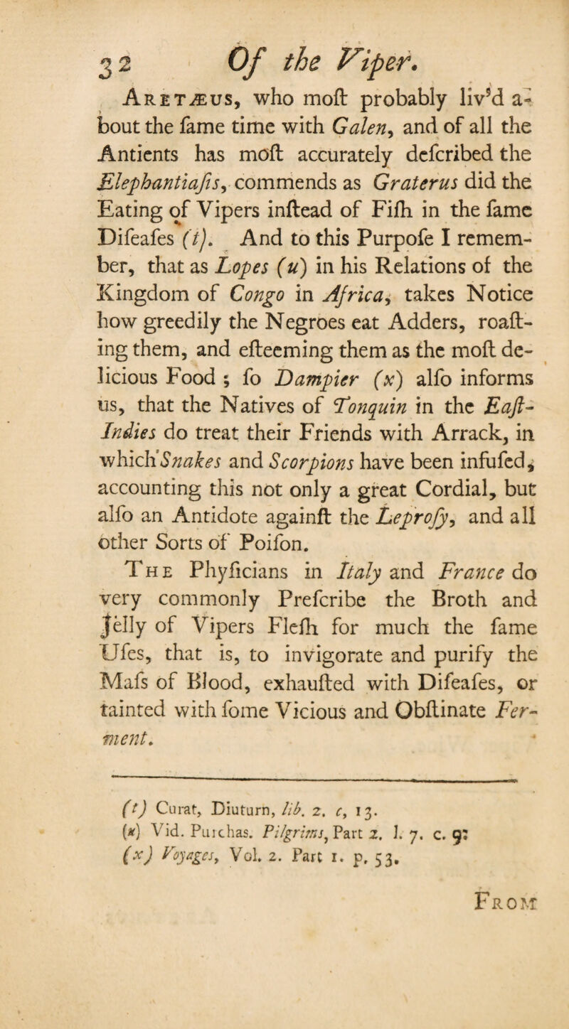 ' * 2 Aret^eus, who moft probably liv’d a- bout the fame time with Galen, and of all the Antients has moft accurately dcfcribed the ElephantiafiSy commends as Gr uterus did the Eating of Vipers inftead of Fifti in the fame Difeafes (t). And to this Purpofe I remem¬ ber, that as Lopes (u) in his Relations of the Kingdom of Congo in Africa, takes Notice how greedily the Negroes eat Adders, roaft- ing them, and efteeming them as the moft de¬ licious Food ; fo Dumpier (x) alfo informs us, that the Natives of Fonquin in the Eajl- Indies do treat their Friends with Arrack, in vibudiSnakes and Scorpions have been infufed* accounting this not only a great Cordial, but alfo an Antidote againft the Leprofy, and all other Sorts of Poifon. The Phyficians in Italy and France do very commonly Prefcribe the Broth and jelly of Vip ers Flefh for much the fame Ufes, that is, to invigorate and purify the Mafs of Blood, exhaufted with Difeafes, or tainted with fome Vicious and Obftinate Fer¬ ment. (t) Curat, Diuturn, lib. 2. c, 13. (#) Vid. Pure has. Pilgrims, Part 2. 1. 7. c. 9: (x) Voyages, Vol. 2. Part 1. p, 53, From