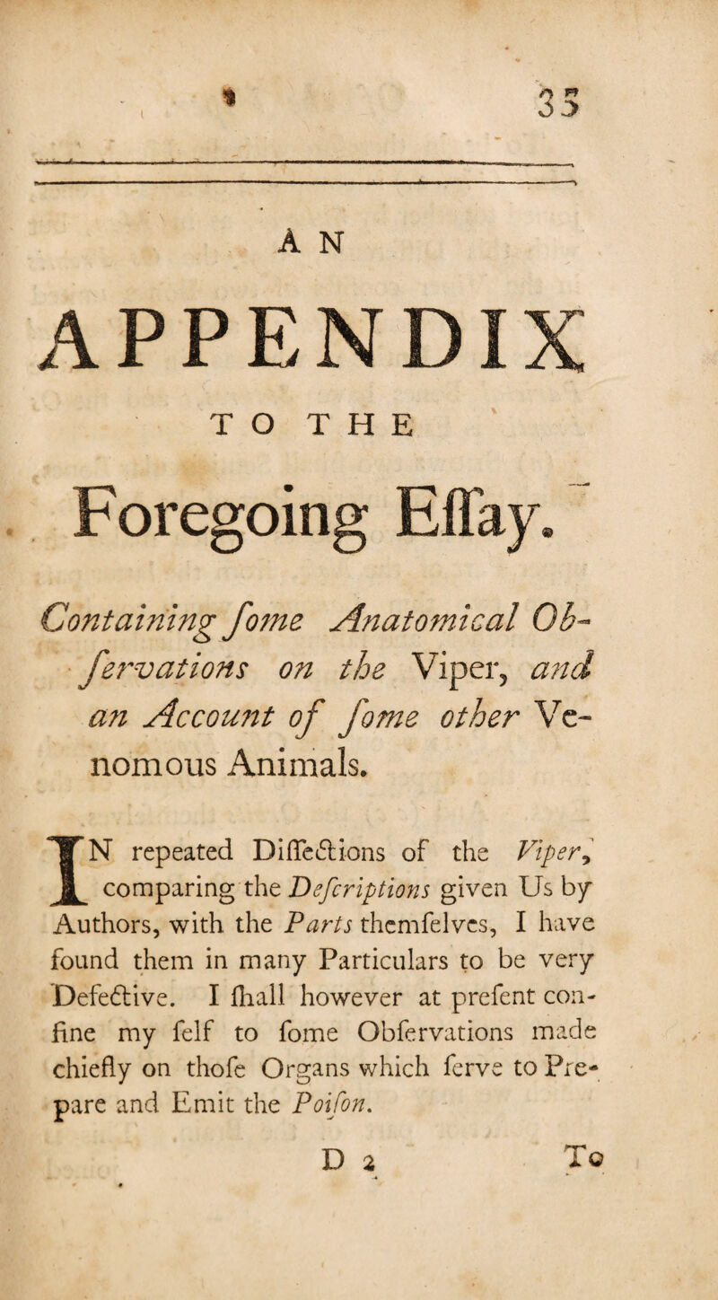 1 l Or A N APPENDIX TO THE Foregoing Effay. Containing fome Anatomical Ob- fervations on the Viper, and an Account of fome other Ve¬ nomous Animals. IN repeated Dideft ions of the Viper, comparing the Defcriptions given Us by Authors, with the Parts themfelvcs, I have found them in many Particulars to be very Defedtive. I fliall however at prefent con¬ fine my felf to fome Obfervations made chiefly on thofe Organs which ferve to Pre¬ pare and Emit the Poifon. D 2 To