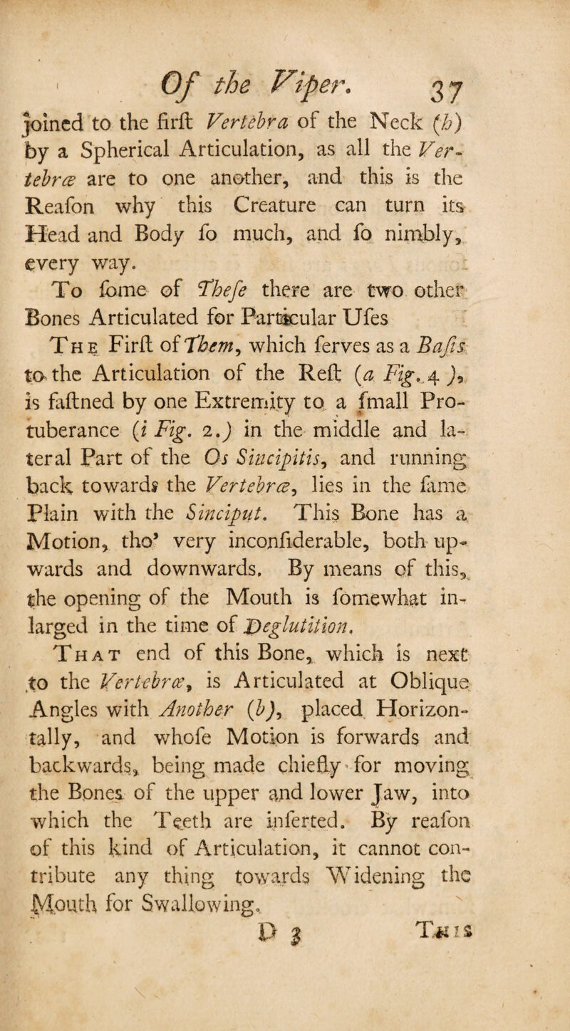 joined to the fir ft Vertebra of the Neck (b) by a Spherical Articulation, as all the Ver¬ tebra? are to one another, and this is the Reafon why this Creature can turn its Head and Body fo much, and fo nimbly, every way. To fame of Thefe there are two other Bones Articulated for Particular Ufes The Firft of Them, which ferves as a Bafts to the Articulation of the Reft (a Fig.,\ )9 is faftned by one Extremity to a (mail Pro¬ tuberance (i Fig. 2.) in the middle and la¬ teral Part of the Os Siucipitis, and running back towards the Vertebra, lies in the fame Plain with the Sinciput. This Bone has a, Motion, tho’ very inconfiderable, both up¬ wards and downwards. By means of this, the opening of the Mouth is fomewhat in- larged in the time of Deglutition. That end of this Bone, which is next to the Vertebra, is Articulated at Oblique Angles with Another (b), placed Horizon¬ tally, and whofe Motion is forwards and backwards, being made chiefly for moving the Bones of the upper and lower Jaw, into which the Teeth are inferted. By reafon of this kind of Articulation, it cannot con¬ tribute any thing towards Widening the Mouth for Swallowing. P $ T*ns