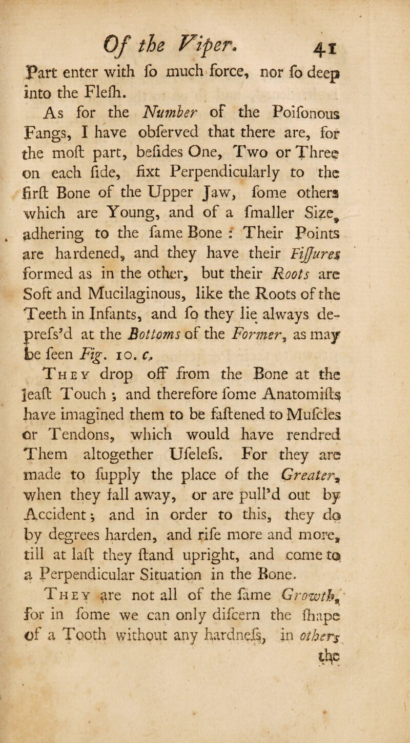 Part enter with fo much force, nor fo deep into the Flefh. As for the Number of the Poifonous Fangs, I have obferved that there are, for the moft part, befides One, Two or Three on each fide, fixt Perpendicularly to the firft Bone of the Upper Jaw, fome others which are Young, and of a fmaller Size9 adhering to the fame Bone : Their Points are hardened, and they have their FiJJure$ formed as in the other, but their Roots are Soft and Mucilaginous, like the Roots of the Teeth in Infants, and fo they lie always de~ prefs’d at the Bottoms of the Fonner, as may be feen Fig. 10. c. They drop off from the Bone at the leaft Touch ; and therefore fome Anatomifts have imagined them to be faftened to Mufcles or Tendons, which would have rendred Them altogether Ufelefs. For they are made to fupply the place of the Greater, when they fall away, or are pull’d out by Accident •, and in order to this, they do by degrees harden, and rife more and more, till at laft they Hand upright, and come to a Perpendicular Situation in the Bone. They ^re not all of the fame Growth for in fome we can only difcern the fhape of a Tooth without any hardne% in others tip