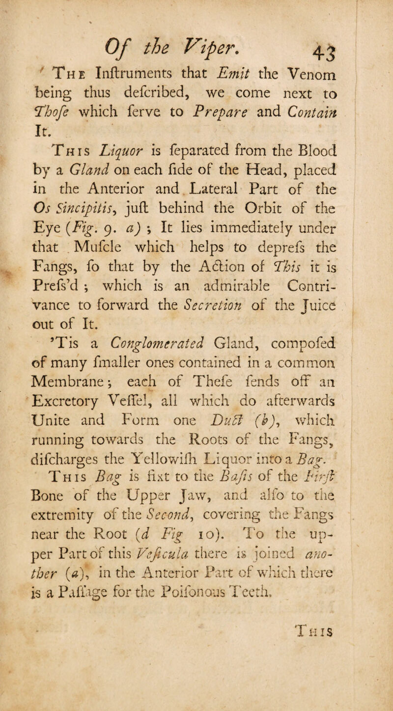 The Inftruments that Emit the Venom being thus defcribed, we come next to fThofe which ferve to Prepare and Contain It. This Liquor is feparated from the Blood by a Gland on each fide of the Head, placed in the Anterior and Lateral Part of the Os Sincipitis, juft behind the Orbit of the Eye {Fig. 9. a) *, It lies immediately under that Mufcle which helps to deprefs the Fangs, fo that by the Action of This it is Prefs’d ; which is an admirable Contri¬ vance to forward the Secretion of the Juice out of It. ’Tis a Conglomerated Gland, compofed of many fmaller ones contained in a common Membrane *, each of Thefe fends oft an Excretory VefTel, all which do afterwards Unite and Form one Duff (b), which running towards the Roots of the Fangs, difcharges the Yellowifh Liquor into a Bag. T his Bag is fixt to the Bafts of the Firft Bone of the Upper Jaw, and alfo to the extremity of the Second, covering the Fangs near the Root {d Fig 10). To the up¬ per Part of this Vcficula there is joined ano¬ ther (0), in the Anterior Part of which there is a Pafiage for the Poifonous Teeth. This