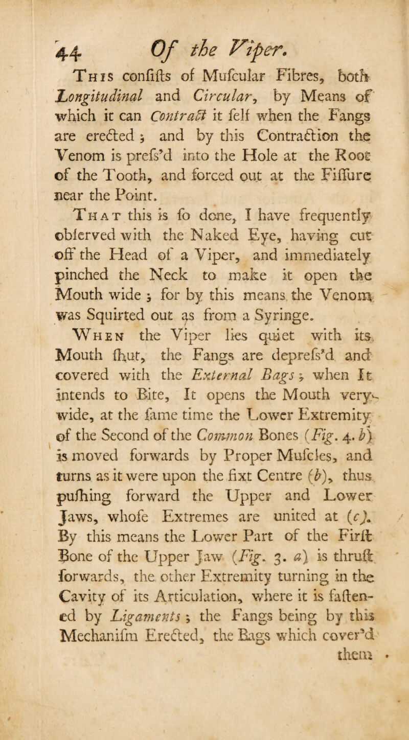 This conftfts of Mufcular Fibres, both 'Longitudinal and Circular, by Means of which ic can Contrail it felf when the Fangs are erected 5 and by this Contraction the Venom is prefs’d into the Hole at the Root of the Tooth, and forced out at the Fifth re near the Point. That this is fo done, I have frequently oblerved with the Naked Eye, having cut off the Head of a Viper, and immediately pinched the Neck to make it open the Mouth wide } for by this means, the Venom was Squirted out as from a Syringe. When the Viper lies quiet with its Mouth fhut, the Fangs are deprefs*d and covered with the External Bags; when It intends to Bite, It opens the Mouth very^ wide, at the fame time the Lower Extremity of the Second of the Common Bones (Fig. 4. b) Is moved forwards by Proper Mufcies, and turns as it were upon the fixt Centre (b)> thus pufhing forward the Upper and Lower Jaws, whofe Extremes are united at (c)+ By this means the Lower Part of the Fir ft Bone of the Upper Jaw (Fig. 3. a) is thruft forwards, the other Extremity turning in the Cavity of its Articulation, where it is fatten¬ ed by Ligaments ; the Fangs being by this Mechanifm Erefted, the Bags which cover 'd them *