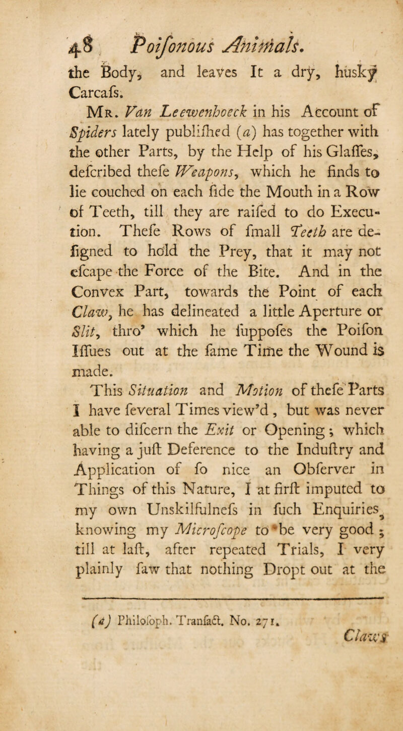 U- the Body, and leaves It a dry, husky Carcafs. Mr. Van Leewenhoeck in his Account of Spiders lately publifhed (a) has together with the other Parts, by the Help of his Glades, defcribed thefe Weapons^ which he finds to lie couched on each fide the Mouth in a Row of Teeth, till they are raifed to do Execu¬ tion. Thefe Rows of fmall Eecth are de- figned to hold the Prey, that it may not efcape the Force of the Bite. And in the Convex Part, towards the Point of each Claw, he has delineated a little Aperture or Slity thro’ which he iuppofes the Poifon IfTues out at the fame Time the Wound is made. This Situation and Motion of thefe'Parts I have feveral Times view’d , but was never able to difcern the Exit or Opening; which having a juft Deference to the Induftry and Application of fo nice an Obferver in Things of this Nature, I at firft imputed to my own Unskilfulnefs in fuch Enquiries^ knowing my Microfcope to be very good ; till at laft, after repeated Trials, I very plainly faw that nothing Dropt out at the (a) Philol'oph. Tranfadt. No. 271. Claws