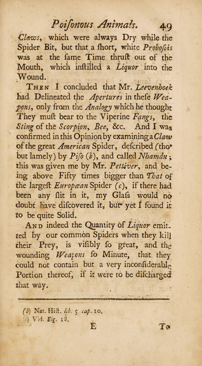 Claws, which were always Dry while the Spider Bit, but that a fhort, white Probofcis was at the fame Time thruft out of the - i ' * i > { i fvlouth, which inftilled a Liquor into the Wound. , , . *■ ; f Th en I concluded that Mr. Leevenhoek •. . j r *1 . 4 ■ . had Delineated the Apertures in thefe Wea¬ pons, only from the Analogy which he thought They muft bear to the Viperine Fangs, the Sting of the Scorpion, Bee, &c. And I was confirmed in this Opinion by examining a Claw of the great American Spider, defcribed (tho* but lamely) by Pifo ($), and called Nhamdu; this was given me by Mr. Pettiver, and be¬ ing above Fifty times bigger than That of the largeft Europcean Spider (c), if there had been any flit in it, my Glafs would no doubt have difcovered it, bur yet 1 found it to be quite Solid. And indeed the Quantity of Liquor emit¬ ted by our common Spiders when they kill their Frey, is vifibly fo great, and the wounding Weapons fo Minute, that they could not contain but a very inconfiderable Portion thereof, if It were to be difcharged that way. (b) Nat. Hift. lib. 5 cap IO. :V) Vid. Eig. 13. , E To