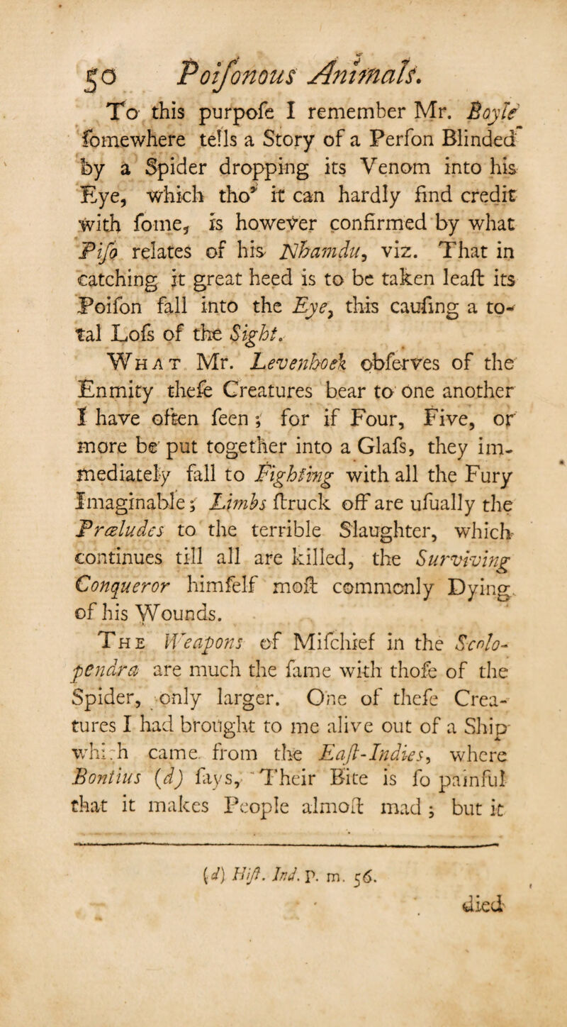 To this purpofe I remember Mr. Boyle fomewhere tells a Story of a Ferfon Blinded by a Spider dropping its Venom into his Eye, which tho* it can hardly find credit with fame, is however confirmed by what Pifo relates of his Flhamdu, viz. That in catching it great heed is to be taken leaft its Poifon fall into the Eye, this caufing a to¬ tal Lofs of the Sight. What Mr. Levenhoe\ obferves of the Enmity thefe Creatures bear to one another I have often feen ; for if Four, Five, or more be put together into a Glafs, they im¬ mediately fall to Fighting with all the Fury Imaginable; Limbs (truck off are ufually the Pr&ludes to the terrible Slaughter, which continues till all are killed, the Surviving Conqueror himfelf moil commonly Dying of his Wounds. The Weapons of Mifchief in the Scrfo- pendra are much the fame with thofe of the Spider, only larger. One of thefe Crea¬ tures I had brought to me alive out of a Ship whi:h came, from the Eaft-Indies, where Bontius (d) fays, “Their Bite is fo painful that it makes People aim oil mad ; but it {d) Hifl. hd. p. m. 56.