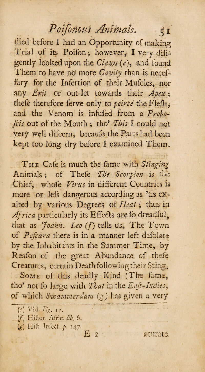 died before I had an Opportunity of making Trial of its Poifon; however, I very dili¬ gently looked upon the Claws (<?), and found Them to have no' more Cavity than is necef- fary for the Infertion of their Mufcles, nor any Exit or out-let towards their Apex ; thefe therefore ferve only to peirce theFlefh, and the Venom is infufed from a Probo- fcis out of the Mouth ; tho’ This I could not very well difcern, becaufe the Parts had been kept too long dry before I examined Them* The Cafe is much the fame with Stinging Animals; of Thefe The Scorpion is the thief, whofe Virus in different Countries is more or lefs dangerous according as ’tis ex¬ alted by various Degrees of Heat ; thus in Africa particularly its Effe6ts are fo dreadful, that as Joann. Leo (f) tells u's, The Town of Pefcara there is in a manner left defolate by the Inhabitants in the Summer Time, by Reafon of the great Abundance of thefe Creatures, certain Death following their Sting. Some of this deadly Kind (The fame, tho’ not fo large with That in the Eaft-Indies, of which Swammerdam (g) has given a very (e) Vid. Fi*. 17. {f) Hi for. Afric. lib. 6. (^) Hilt. Infctt. p. 147.