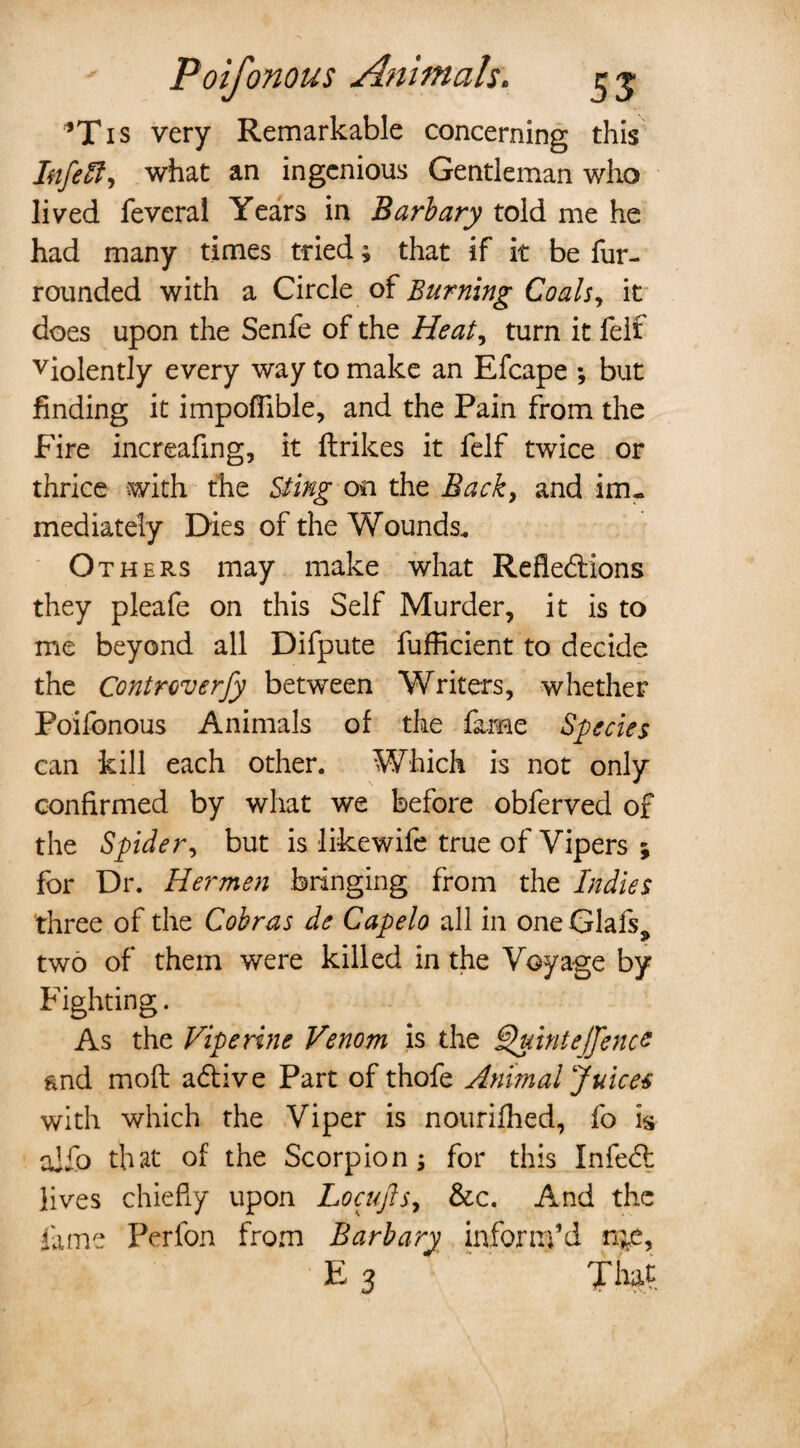 *Tis very Remarkable concerning this Ittfeft) what an ingenious Gentleman who lived feveral Years in Barb ary told me he had many times tried; that if it be fur- rounded with a Circle of Burning Coals, it does upon the Senfe of the Heat, turn it felt violently every way to make an Efcape *, but finding it impoflible, and the Pain from the Fire increafing, it {trikes it felf twice or thrice with the Sting on the Back, and im¬ mediately Dies of the Wounds* Others may make what Refledions they pleafe on this Self Murder, it is to me beyond all Difpute fufficient to decide the Controverfy between Writers, whether Poifonous Animals of the fame Species can kill each other. Which is not only confirmed by what we before obferved of the Spider, but is likewife true of Vipers ; for Dr. Hermen bringing from the Indies three of the Cobras de Capelo all in oneGlafs^ two of them were killed in the Voyage by Fighting. As the VIperine Venom is the Quint ejfence fend mod adive Part of thofe Animal Juices with which the Viper is nourifhed, fo is alio that of the Scorpion; for this Infed lives chiefly upon Locujls, &c. And the fame Perfon from Barbary inform’d n^e, E 3 That