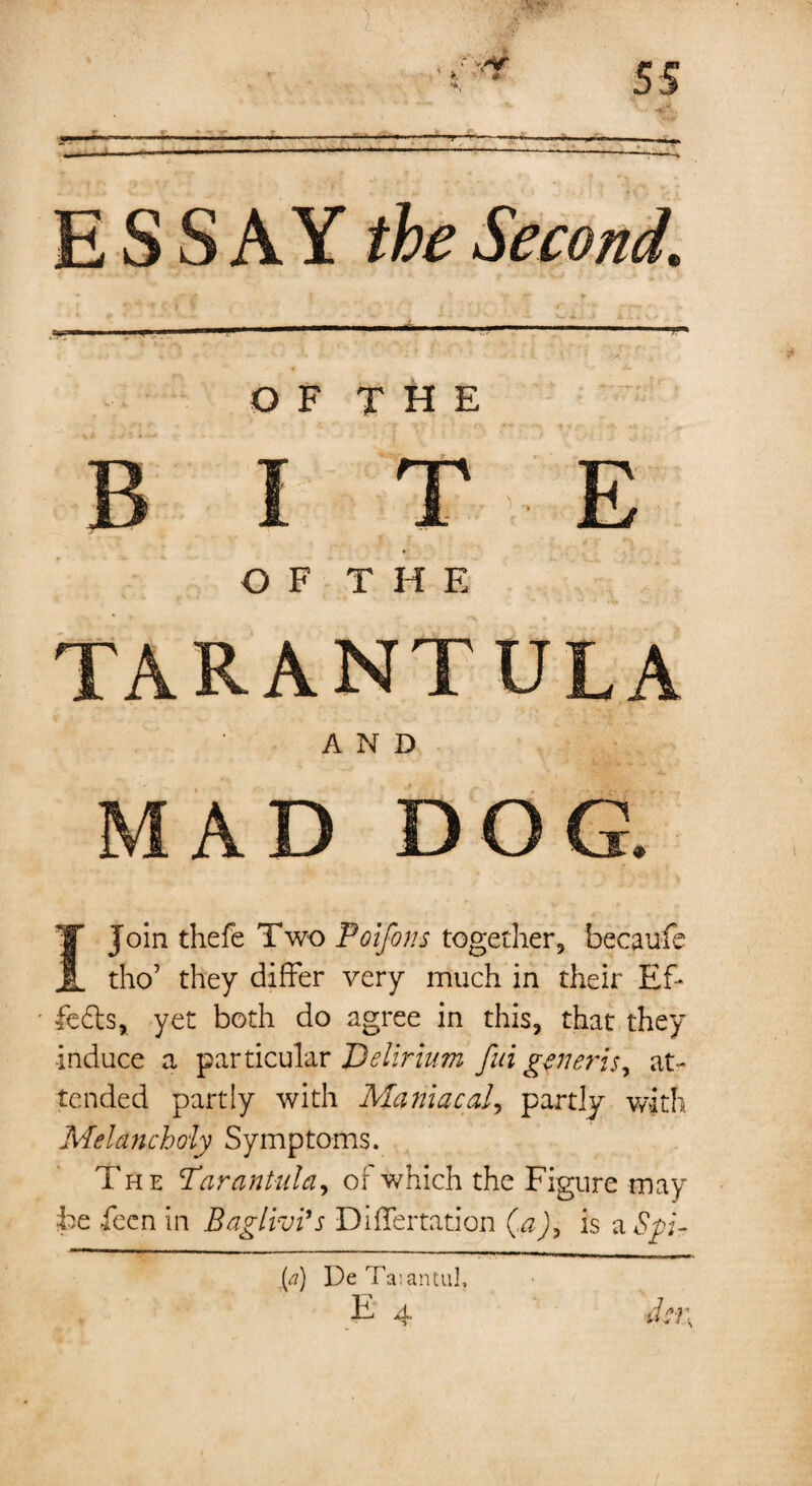 .. - ■ ■'--—-, ESSAY the Second. 1 * 1 1 A- ’I IB I M | 1 iBfcM , j .. !,■■■» - - 1 • - - ■’ * i * >a * OF THE BITE OF THE TARANTULA AND MAD DOG. I Join thefe Two Poifons together, becaufe tho’ they differ very much in their Ef* feds, yet both do agree in this, that they induce a particular Delirium fin generis, at¬ tended partly with Maniacal, partly with Melancholy Symptoms. The Tarantula, of which the Figure may be been in Baglivi’s Differtation (a), is a Spi- [a) De Ta:antul,