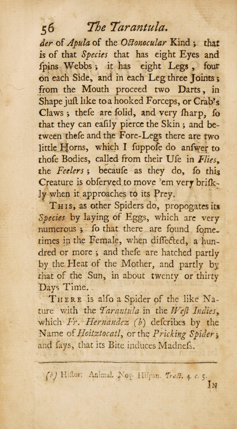 der of Apula of the 0Monocular Kind ; that is of that Species that has eight Eyes and fpins Webbs j it has eight Legs , four on each Side, and in each Leg three Joints; from the Mouth proceed two Darts, in Shape juft like to a hooked Forceps, or Crab’s Claws ; thefe are folid, and very fharp, fo that they can eafily pierce the Skin ; and be¬ tween thefe and the Fore-Legs there are two little FJorns, which I fuppoie do anfwej: to thofe Bodies, called from their Ufe in Flies* the Feelers ; becaufe as they do, fo this Creature is obferved to move 'em very brifk- ly when it approaches to its Prey. This, as other Spiders do, propogatesits Species by laying of Eggs, which are very numerous ; fo that there are found fqme- times in the Female, when differed, a hun¬ dred or more •, and thefe are hatched partly by the Heat of the Mother, and partly by that of the Sun, in about twenty or thirty Days Time. There is alfo a Spider of the like Na¬ ture with the Far an till a in the Weft Indies, which Fr. Hernandez (b) defcribes by the Name of Hoitztocatl, or the Pricking Spider * and fays, that its Bite induces Madneft. fhj Hiflor; Animal. >’o ;• jLIifpn. Traci. 4. c. 5 I:Sf