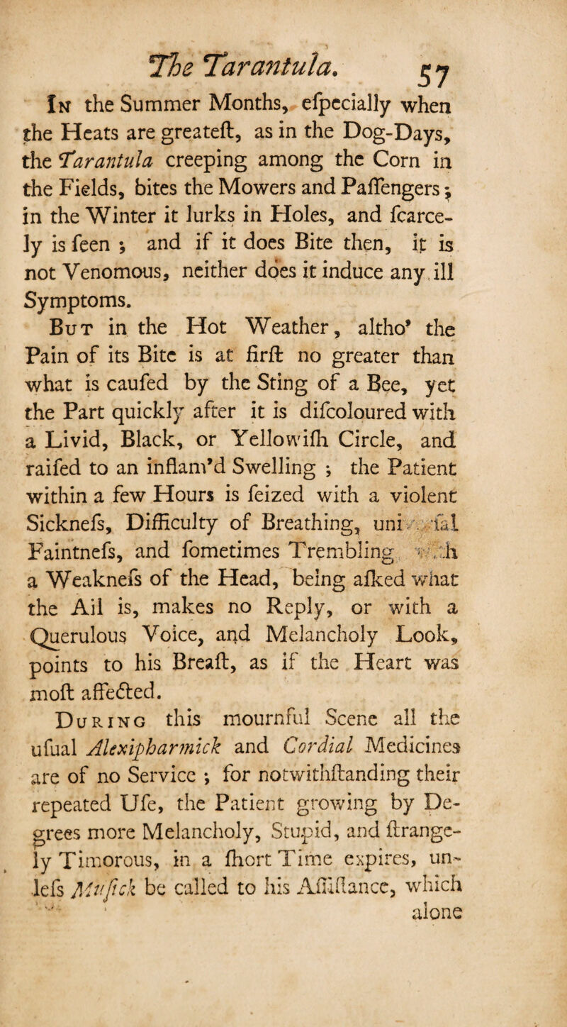 The Tarantula. $ 7 In the Summer Months, elpccially when the Heats are greated, as in the Dog-Days, the T'arantula creeping among the Corn in the Fields, bites the Mowers and Paffiengers; in the Winter it lurks in Holes, and fcarce- ly is feen ; and if it does Bite then, it is not Venomous, neither does it induce any ill Symptoms. But in the Hot Weather, altho’ the Pain of its Bite is at firft no greater than what is caufed by the Sting of a Bee, yet the Part quickly after it is difcoloured with a Livid, Black, or Yellowifh Circle, and raifed to an inflam’d Swelling ; the Patient within a few Hours is feized with a violent Sicknefs, Difficulty of Breathing, uni fal Faintnefs, and fometimes Trembling * , ;h a Weaknefs of the Head, being afked what the Ail is, makes no Reply, or with a Querulous Voice, and Melancholy Look, points to his Bread, as if the Heart was mod affedted. During this mournful Scene all the ufual Alexipharmick and Cordial Medicines are of no Service •, for notwithdanding their repeated Ufe, the Patient growing by De¬ grees more Melancholy, Stupid, and drange- ly Timorous, in a ffiortTime expires, un~ lefs Mv.fick be called to his Affiflance, which alone