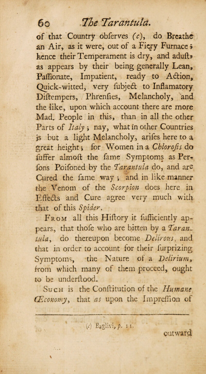 of that Country obferves (c), do Breathe an Air, as it were, out of a Fiery Furnace > hence their Temperament is dry, and adufb as appears by their being generally Lean, Paffionate, Impatient, ready to A&ion, Quick-witted, very fubjedt to Inflamatory Difbempers, Phrenfies, Melancholy, and the like, upon which account there are more Mad. People in this, than in all the other Parts of Italy ; nay, what in other Countries is but a light Melancholy, arifes here to a great height; for Women in a Chlorofis do fuffer almoft the fame Symptoms as Pen- Ions Poifoned by the Tarantula do, and aro Cured the fame way *, and in like manner the Venom of the Scorpion does here in Effects and Cure agree very much with that of this Spider. From all this Hiftory it fufficiently ap¬ pears, that thofe who are bitten by a Tar an- tula, do thereupon become Delirous, and that in order to account for their furprizing Symptoms, the Nature of a Delirium, from which many of them proceed, ought to be underflood. Such is the Conflitution of the Humans (Economy, that as upon the ImprefTion of M Eaglivi,p. if. outward