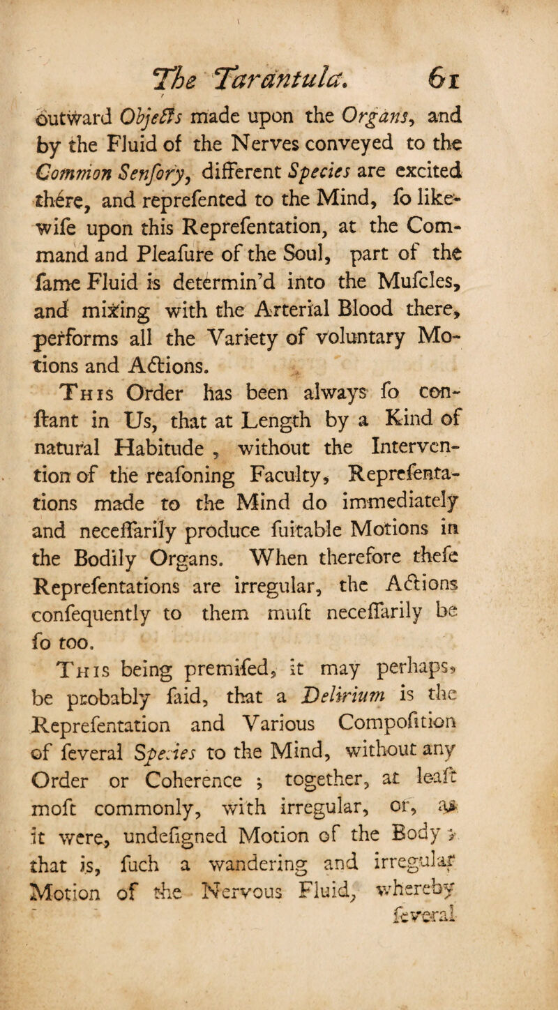 / outward Objects made upon the Organs, and by the Fluid of the Nerves conveyed to the Common Senfory, different Species are excited th6re, and reprefented to the Mind, fo like- wife upon this Reprefen tation, at the Com¬ mand and Pleafure of the Soul, part of the fame Fluid is determin’d into the Mufcles, and mining with the Arterial Blood there, performs all the Variety of voluntary Mo¬ tions and Adtions. This Order has been always fo con- ftant in Us, that at Length by a Kind of natural Habitude , without the Interven¬ tion of the reafoning Faculty, Reprefenta- tions made to the Mind do immediately and neceffarily produce fuitable Motions in the Bodily Organs. When therefore thefe Reprefentations are irregular, the Adiions confequently to them muft neceffarily be fo too. This being premifed, it may perhaps? be probably laid, that a Delirium is the Reprefentation and Various Compofition of feveral Species to the Mind, without any Order or Coherence ; together, at lea ft moft commonly, with irregular, or, a> it were, undefigned Motion of the Body > that is, fuch a wandering and irregular Motion of the Nervous Fluid, whereby feveral