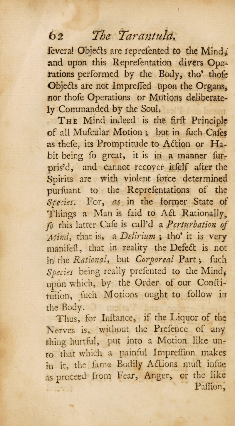 fevera! Objedts are reprefented to the Mind*’ and upon this Reprefentation divers Ope¬ rations performed by the Body, tho’ thofe Objedls are not Imprefled upon the Organs, nor thofe Operations or Motions deliberate¬ ly Commanded by the Soul. The Mind indeed is the firft Principle of all Mufcular Motion ; but in fuch Cafes as thefe, its Promptitude to Adlion or Ha¬ bit being fo great, it is in a manner fur- pris’d, and cannot recover itfelf after the Spirits are vvith violent force determined purfuant to the Reprefentations of the Species. For, as in the former State of Things a Man is faid to Adi Rationally, fo this latter Cafe is call’d a Perturbation of jMind, that is, a Delirium \ tho’ it is very manifefl, that in reality the Defect is not in the Ration ah but Corporeal Part *, fuch Species being really prefented to the Mind* upon which, by the Order of our Confti- tution, fuch Motions ought to follow in the Body. Thus, for Inftance, if the Liquor of the Nerves is, without the Prefence of any thing hurtful, put into a Motion like un¬ to that which a painful Imprcffion makes in it, the fame Bodily Adlions mufb infue as proceed from Fear, Anger, or the like Paflion,