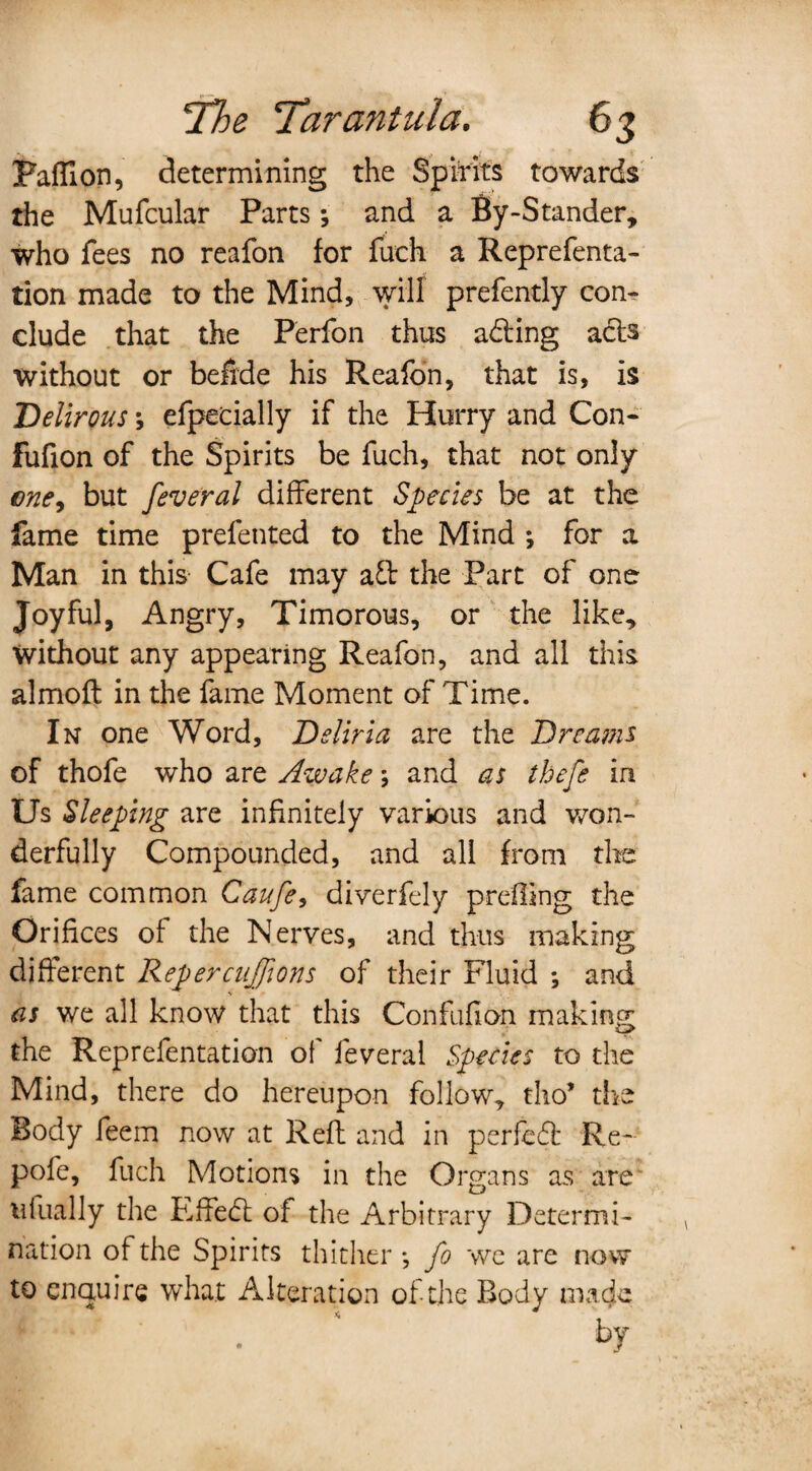 Paffion, determining the Spirits towards the Mufcular Parts; and a By-Stander, who fees no reafon for fuch a Reprefenta- tion made to the Mind, will prefently con¬ clude that the Perfon thus adting acts without or befide his Reafon, that is, is Delirous; efpecially if the Hurry and Con- fufion of the Spirits be fuch, that not only one, but feveral different Species be at the fame time prefented to the Mind *, for a Man in this Cafe may aft the Part of one Joyful, Angry, Timorous, or the like. Without any appearing Reafon, and all this almoft in the fame Moment of Time. In one Word, Deliria are the Dreams of thofe who are Awake; and as thefe in Us Sleeping are infinitely various and won¬ derfully Compounded, and all from the fame common Canfe, diverfely prefling the Orifices of the Nerves, and thus making different Repercujions of their Fluid *, and as we all know that this Confufion making the Reprefentation of feveral Species to the Mind, there do hereupon follow, tho’ the Body feem now at Reft and in perfedt Re- pofe, fuch Motions in the Organs as are tifually the Fffedt of the Arbitrary Determi¬ nation of the Spirits thither*, fo we are now to enquire what Alteration of-the Body made