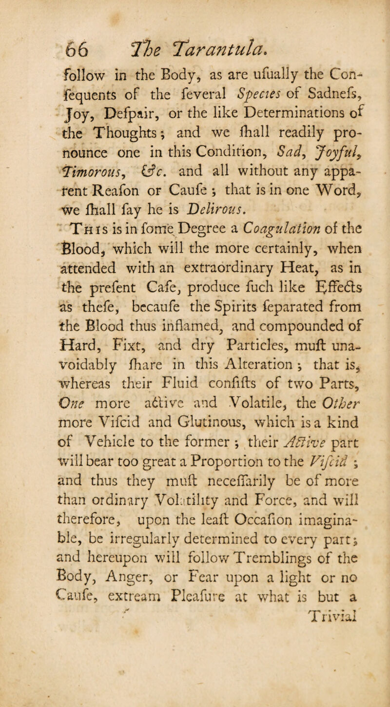 follow in the Body, as are ufually the Con- fequents of the feveral Species of Sadnefs, Joy, Defpair, or the like Determinations of the Thoughts; and we .fhall readily pro¬ nounce one in this Condition, Sad, Joyful, Timorous, &c. and all without any appa¬ rent Reafon or Caufe *, that is in one Word, we fhall fay he is Delirous. Th is is in fame Degree a Coagulation of the Blood, which will the more certainly, when attended with an extraordinary Heat, as in the prefent Cafe, produce fuch like Effedls as thefe, bccaufe the Spirits feparated from the Blood thus inflamed, and compounded of Hard, Fixt, and dry Particles, muft una¬ voidably fhare in this Alteration *, that is, whereas their Fluid confifts of two Parts, One more adlive and Volatile, the Other more Vifcid and Glutinous, which is a kind of Vehicle to the former *, their A Stive part will bear too great a Proportion to the Vifcid ; and thus they muft neceffarily be of more than ordinary Volatility and Force, and will therefore, upon the lead Occafon imagina¬ ble, be irregularly determined to every part; and hereupon will follow Tremblings of the Body, Anger, or Fear upon a light or no Caufe, extream Pleafure at what is but a Trivial