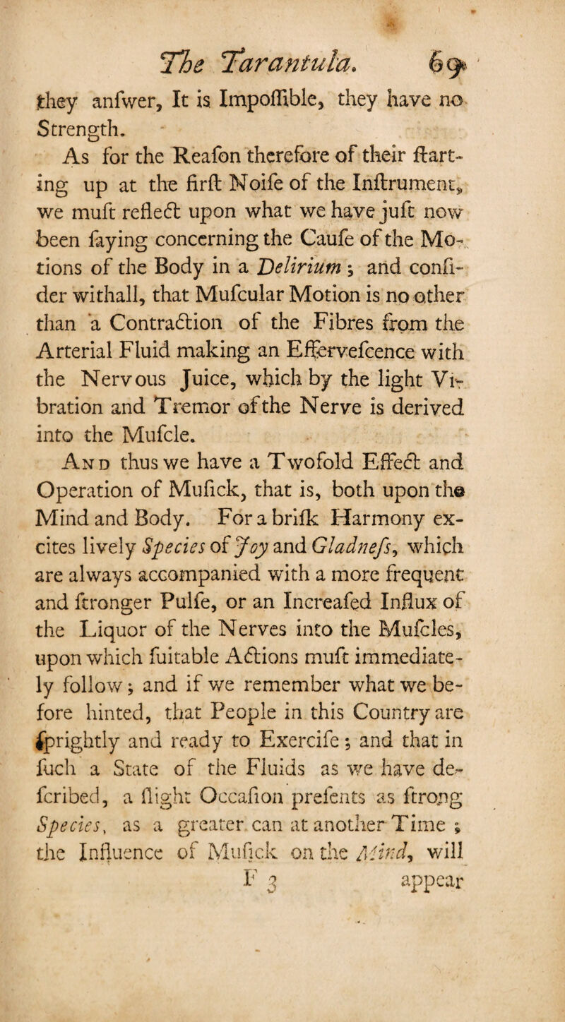 they anfwer, It is Impoffible, they have no Strength. As for the Reafon therefore of their flatt¬ ing up at the Hrft Moife of the Inftrument, we muft reflect upon what we have juft now been faying concerning the Caufe of the Mo¬ tions of the Body in a Delirium ; and confi- der with all, that Mufcular Motion is no other than a Contraction of the Fibres from the Arterial Fluid making an Effervefcence with the Nervous Juice, which by the light Vi¬ bration and Tremor of the Nerve is derived into the Mufcle. And thus we have a Twofold Effect and Operation of Mufick, that is, both upon the Mind and Body. For a brifk Harmony ex¬ cites lively Species of Joy and Gladnefs, which are always accompanied with a more frequent and ftronger Pulfe, or an Increafed Influx of the Liquor of the Nerves into the Mufcles, upon which fuitable Actions muft immediate¬ ly follow; and if we remember what we be¬ fore hinted, that People in this Country are Uprightly and ready to Exercife; and that in fuch a State of the Fluids as vre have de- fcribed, a flight Occafion prefents as ftro/ig Species, as a greater can at another Time ; the Influence of Mufick on the Mind, will F 3 appear