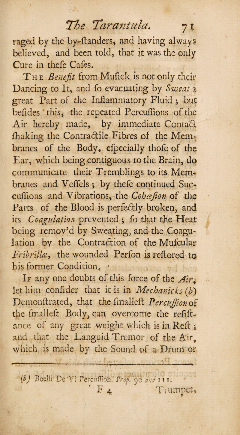 raged by the by^ftanders, and having always believed, and been told, that it was the only Cure in thefe Cafes. The Benefit from Mufick is not only their Dancing to It, and fo evacuating by Sweat a great Part of the Inflammatory Fluid ; but befides this, the repeated Percuffions of the Air hereby made, by immediate Contact fhaking the Contraftile Fibres of the Mem- branes of the Body, efpecially thofe of the Ear, which being contiguous to the Brain, do communicate their Tremblings to its Mem¬ branes and VefTels; by thefe continued Sue- cuflions and Vibrations, the Cohcefion of the Parts of the Blood is perfectly broken, and its Coagulation prevented ; fo that the Heat being remov’d by Sweating, and the Coagu¬ lation by the Contraction of the Mufcular Fribrillce, the wounded Pcrfon is reflored to his former Condition, » If any one doubts of this force of the Air, let him conflder that it is in Mechanicks (b) Demonilrated, that the fmalleft Percuffionof the fmalleft Body, can overcome the refift- ance of any great weight which is in Reft ; and that the Languid Tremor of the Air, which is made by the Sound of a Drum or -.*■ 1 . , —-i - - - - - . -.. -Til {b) Boellr De Vi PerciiflToh. Psop. fio afi'd it 1. F 4 Ti iunpets