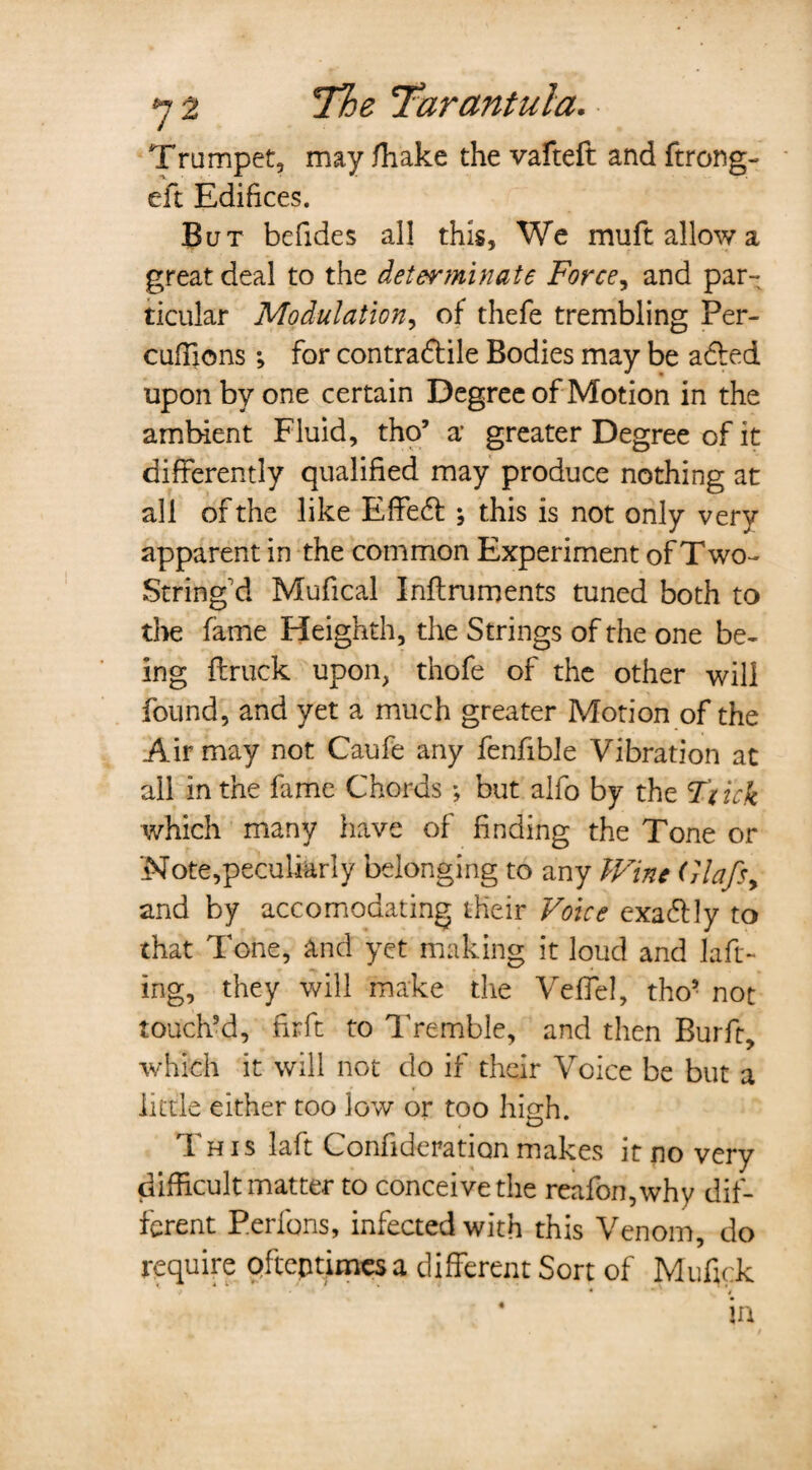 Trumpet, may /hake the vafteft and ftrong- eft Edifices. But befides all this. We muft allow a great deal to the determinate Force, and par¬ ticular Modulation, of thefe trembling Per- cuffions *, for contradfile Bodies may be adled upon by one certain Degree of Motion in the ambient Fluid, tho’ a* greater Degree of it differently qualified may produce nothing at all of the like Effeft ; this is not only very apparent in the common Experiment of Two- String'd Mufical Inflruroents tuned both to the fame Heighth, the Strings of the one be¬ ing {truck upon, thofe of the other will found, and yet a much greater Motion of the Air may not Caufe any fenfible Vibration at ail in the Erne Chords *, but alfo by the T'tick which many have of finding the Tone or 'Note,peculiarly belonging to any Wine Glafs> and by accomodating their Voice exa&ly to that Tone, and yet making it loud and laft- ing, they will make the Veffel, tho5 not touch’d, firft to Tremble, and then Burft, which it will not do if their Voice be but a little either too low or too high. This laft Confideration makes it no very difficult matter to conceive the reafon,why dif¬ ferent Perfons, infected with this Venom, do require oftentimes a different Sort of Mufick