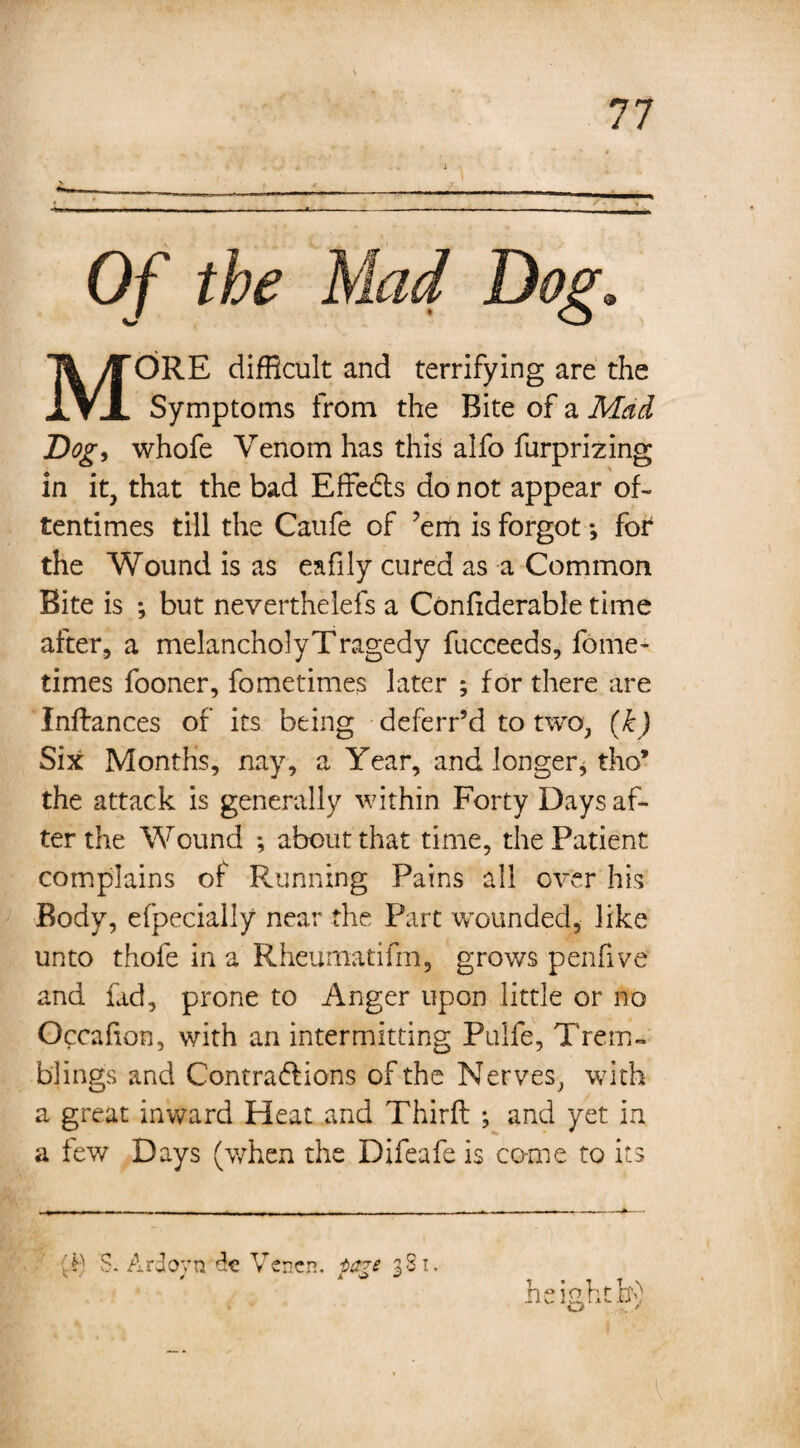 Of the Mad Dog. MORE difficult and terrifying are the Symptoms from the Bite of a Mad Dog, whofe Venom has this alfo furprizing in it, that the bad Effe&s do not appear of¬ tentimes till the Caufe of ’em is forgot *, for the Wound is as eafily cured as a Common Bite is ; but neverthelefs a Confiderable time after, a melancholyTragedy fucceeds, fome- times fooner, fometimes later ; for there are Inftances of its being deferr’d to two, (k) Six Months, nay, a Year, and longer, tho* the attack is generally within Forty Days af¬ ter the Wound *, about that time, the Patient complains of Running Pains all over his Body, efpecially near the Part wounded, like unto thole in a Rheumatifm, grows penfive and fad, prone to Anger upon little or no Occafion, with an intermitting Pulfe, Trem¬ blings and Contra&ions of the Nerves, with a great inward Heat and Third: ; and yet in a few Days (when the Difeafe is come to its height If' T $. Ardovn de Ver.cn. -page gS1.