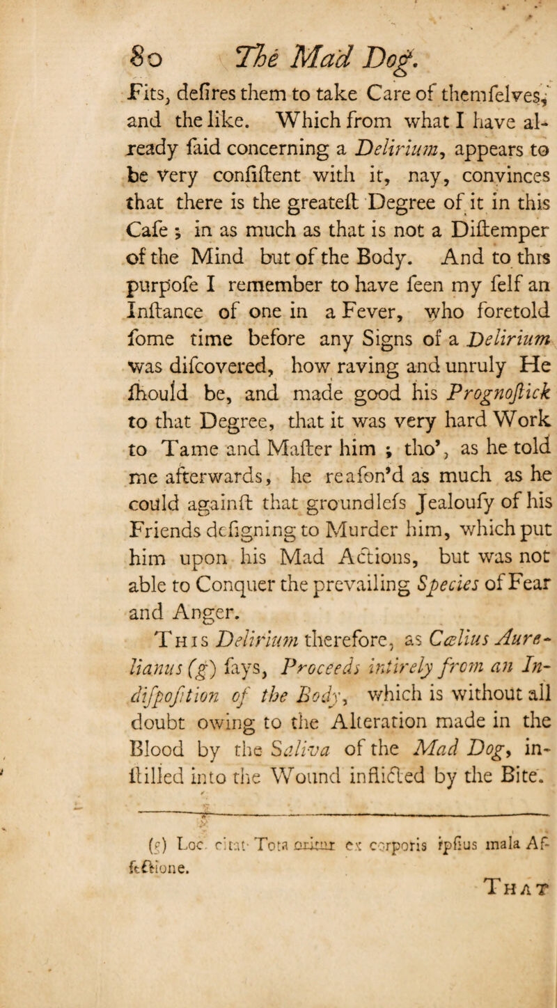 Fits, defires them to take Care of themfelves, and the like. Which from what I have al¬ ready faid concerning a Delirium, appears to be Very confident with it, nay, convinces that there is the greated Degree of it in this Cafe ; in as much as that is not a Didemper of the Mind but of the Body. And to thrs purpofe I remember to have feen my felf an Indance of one in a Fever, who foretold fome time before any Signs of a Delirium was difcovered, how raving and unruly He fhould be, and made good his Prognoftick to that Degree, that it was very hard Work to Tame and Mader him ; tho’, as he told me afterwards, he reafon’d as much as he could againft that groundlefs Jealoufy of his Friends defigning to Murder him, which put him upon his Mad Actions, but was not able to Conquer the prevailing Species of Fear and Anger. This Delirium therefore, as Callus Aure- Uanus(g) fays, Proceeds intirely from an In- difpofition of the Body, which is without all doubt owing to the Alteration made in the Blood by the- Saliva of the Mad Dog, in- dilled into die Wound in Aided by the Bite. ✓ •_ ® \ . i *,' (?) Loc r'tat- Tota or.irnr ex corporis rpfius mala A f- ft&ione. That