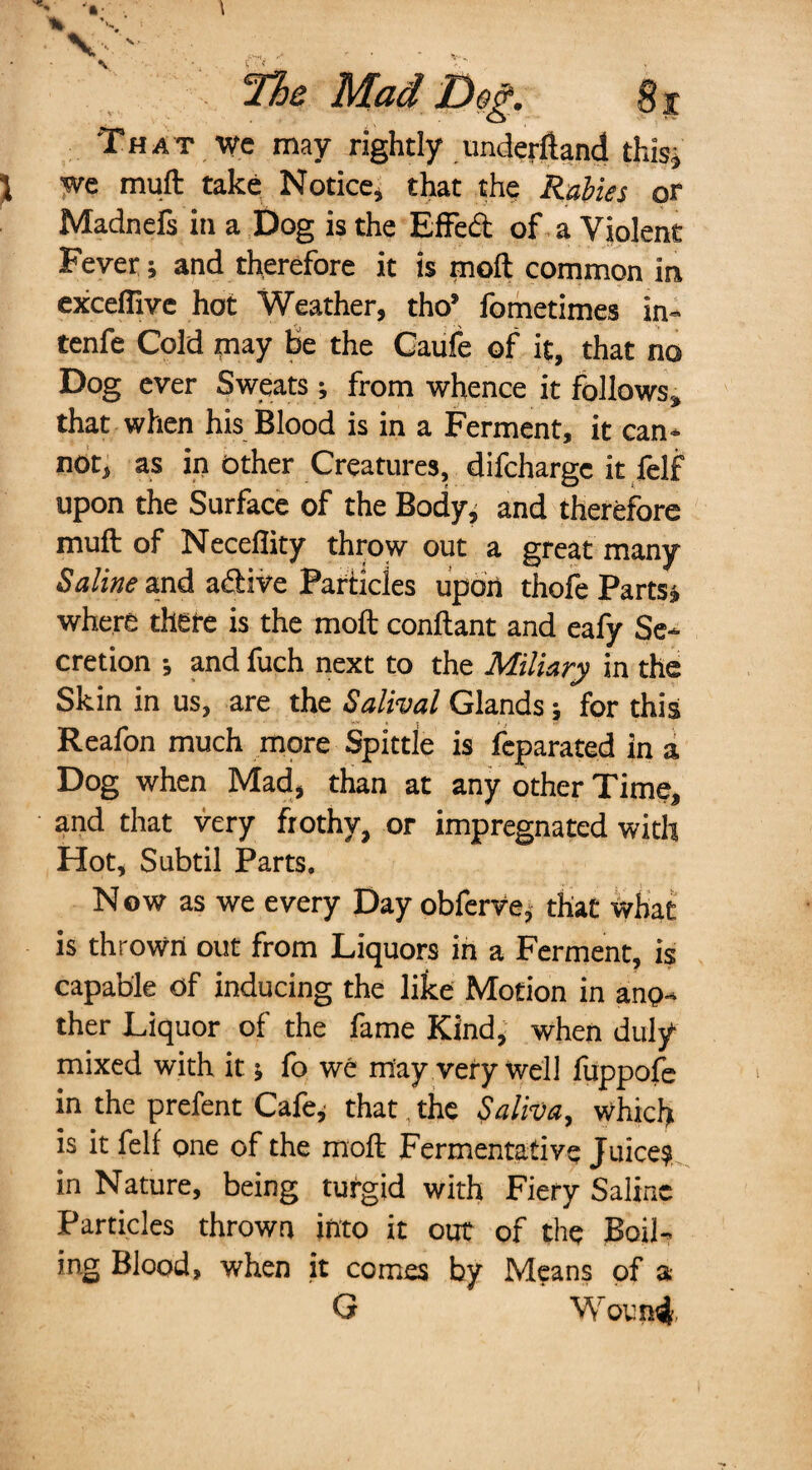 V \ The Mad Dog. That we may rightly imderftand this, we mull take Notice, that the Rabies or Madnefs in a Dog is the Effedt of a Violent Fever; and therefore it is molt common in excefiive hot Weather, tho’ fometimes in- tenfe Cold may be the Caufe of it, that no Dog ever Sweats; from whence it follows, that when his Blood is in a Ferment, it can* not, as in Other Creatures, difcharge it felf upon the Surface of the Body, and therefore muft of Necefiity throw out a great many Saline and a&ive Particles upon thofe Partsj where there is the moft conftant and eafy Se* cretion •, and fuch next to the Miliary in the Skin in us, are the Salival Glands; for this u* * , t T- Reafon much more Spittle is feparated in a Dog when Mad, than at any other Time, and that very frothy, or impregnated with Hot, Subtil Parts. N ow as we every Day obferve, that what is thrown out from Liquors in a Ferment, is capable of inducing the like Motion in ano¬ ther Liquor of the fame Kind, when duly mixed with it •, fo we may very well fuppofe in the prefent Cafe, that, the Saliva, which is it felf one of the moft Fermentative Juice? in Nature, being turgid with Fiery Saline Particles thrown into it out of the Boil¬ ing Blood, when it comes by Means of a G Wound