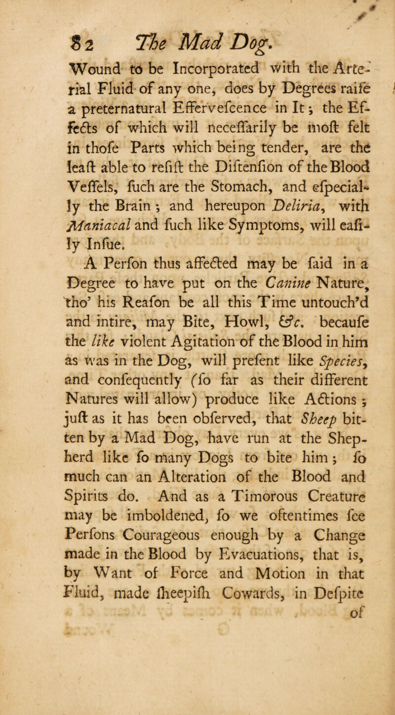 # ✓ 82 The Mad Dog. Wound to be Incorporated with the Arte¬ rial Fluid of any one, does by Degrees raife a preternatural Effervefcence in It *, the Ef¬ fects of which will neceffarily be moft felt in thofe Parts which being tender, are the leaft able to refill the Diftenfion of the Blood VefTels, fuch are the Stomach, and special¬ ly the Brain ; and hereupon Deliria, with Maniacal and fuch like Symptoms, will eafi- ly Infue* A Perfon thus affe&ed may be faid in a Degree to have put on the Canine Nature, tho’ his Reafon be all this Time untouch’d and intire, may Bite, Howl, &c. becaufe the like violent Agitation of the Blood in him as was in the Dog, will prefent like Species, and confequently (To far as their different Natures will allow) produce like Adlions ; juft as it has been obferved, that Sheep bit¬ ten by a Mad Dog, have run at the Shep¬ herd like fo many Dogs to bite him fo much can an Alteration of the Blood and Spirits do. And as a Timorous Creature may be imboldened, fo we oftentimes fee Perfons Courageous enough by a Change made in the Blood by Evacuations, that is, by Want of Force and Motion in that Fluid, made fheepifh Cowards, in Defpite ' - of