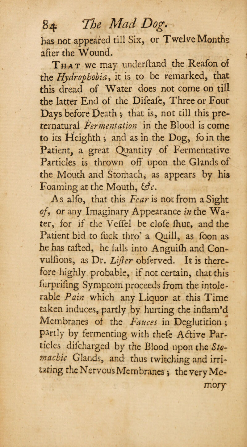 has not appeared till Six, or Twelve Months after the Wound. That we may underftand the Reafon of the Hydrophobia, it is to be remarked, that this dread of Water does not come on till the latter End of the Difeafe, Three or Four Days before Death *, that is, not till this pre¬ ternatural fermentation in the Blood is come to its Ffeighth *, and as in the Dog, fo in the Patient, a great Quantity of Fermentative Particles is thrown off upon the Glands of the Mouth and Stomach, as appears by his Foaming at the Mouth, &c. A s alfo, that this Fear is not from a Sight of, or any Imaginary Appearance in the Wa¬ ter, for if the Veffel be clofe fhut, and the Patient bid to fuck thro' a Quill, as foon as he has tailed, he falls into Anguifh and Con- vulfions, as Dr. Lifter obferved. It is there¬ fore highly probable, if not certain, that this furprifing Symptom proceeds from the intole¬ rable Pain which any Liquor at this Time taken induces, partly by hurting the inflam’d Membranes of the Fauces in Deglutition ; partly by fermenting with thefe Aftive Par¬ ticles difcharged by the Blood upon the Sto¬ machic Glands, and thus twitching and irri¬ tating the Nervous Membranes j the very Me¬ mory