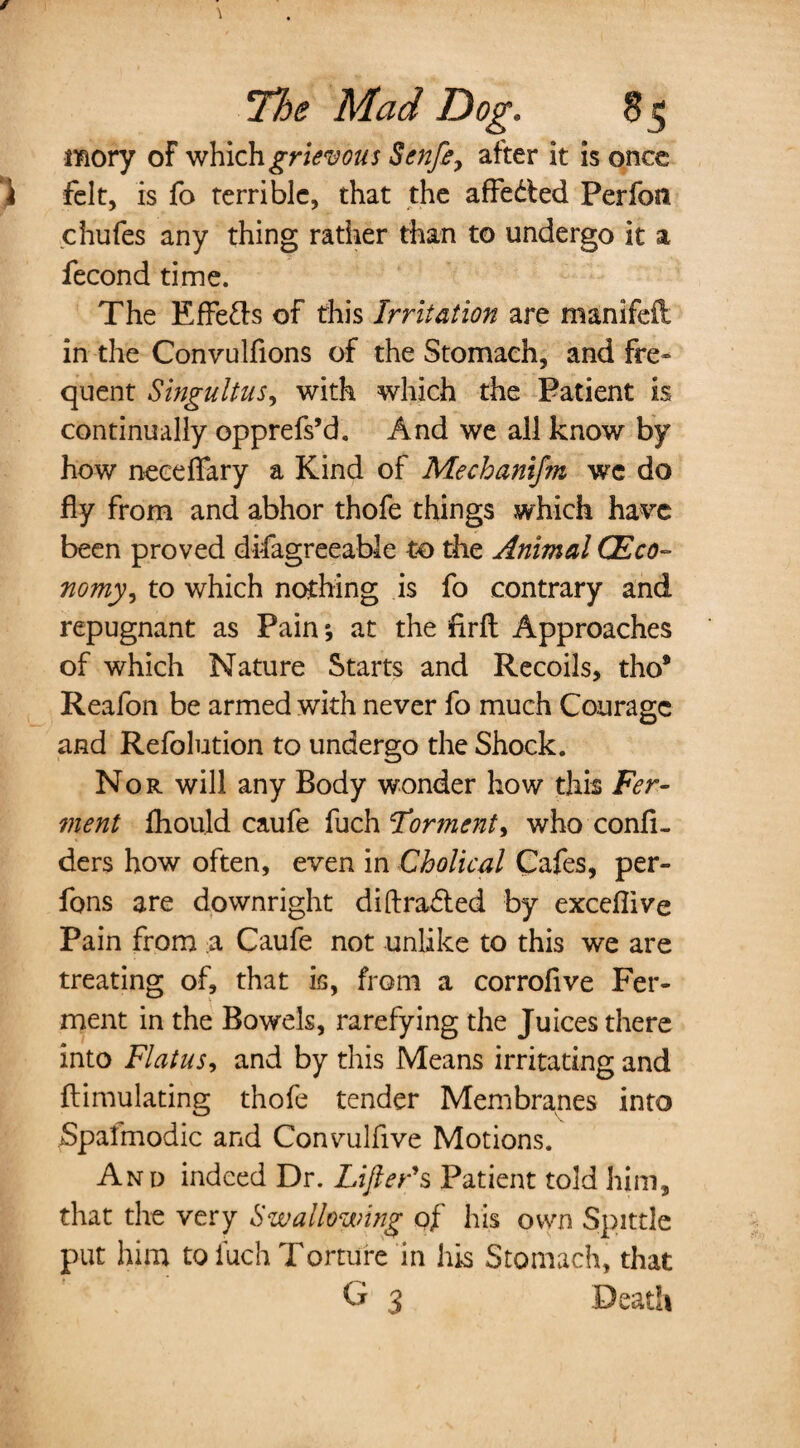 mory of which grievous Senfe, after it is once ) felt, is fo terrible, that the affeded Perfon chufes any thing rather than to undergo it a fecond time. The KfFefts of this Irritation are manifeft in the Convulfions of the Stomach, and fre* quent Singultus, with which the Patient is continually opprefs’d. And we all know by how neceflary a Kind of Mechanifm we do fly from and abhor thofe things which have been proved difagreeable to the Animal C'Eco¬ nomy, to which nothing is fo contrary and repugnant as Pain; at the firft Approaches of which Nature Starts and Recoils, tho* Reafon be armed with never fo much Courage and Refolution to undergo the Shock. Nor will any Body wonder how this Fer¬ ment fliould caufe fuch Torment, who conlu ders how often, even in Cholical Cafes, per- fons are downright di(traded by exceflive Pain from a Caufe not unlike to this we are treating of, that is, from a corroflve Fer¬ ment in the Bowels, rarefying the Juices there into Flatus, and by this Means irritating and ftimulating thofe tender Membranes into Spalmodic and Convulfive Motions. And indeed Dr. Lifter's Patient told him, that the very Swallowing of his own Spittle put him to luch Torture in his Stomach, that G 3 Death