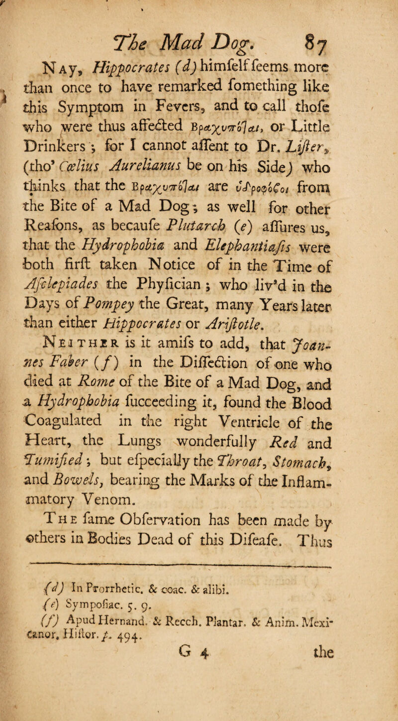 NAy, Hippocrates (d) himfelf feems more than once to have remarked fomething like this Symptom in Fevers, and to call thofe who were thus affedbed b^xv^ojett, or Little Drinkers ; for I cannot alTent to Dr. Lifter^ (tho* Ccelius Aurelianus be on his SideJ who thinks that the b^ctyv^olcu are C^^oCoi from the Bite of a Mad Dog; as well for other Reafons, as becaufe Plutarch (e) aflures us9 that the Hydrophobia and Elephantiafis were both firft taken Notice of in the Time of Afclepiades the Phyfician ; who liv’d in the Days of Pompey the Great, many Years later than either Hippocrates or Arijlotle. Neither is it amifs to add, that Joan¬ nes Faber (/) in the DifTedlion of one who died at Rome of the Bite of a Mad Dog, and a Hydrophobia fucceeding it, found the Blood Coagulated in the right Ventricle of the Heart, the Lungs wonderfully Red and Pumified; but efpecially the Throaty Stomach, and Bowels, bearing the Marks of die Inflam¬ matory Venom. The fame Obfervation has been made by others in Bodies Dead of this Difeafe, Thus (d) In Ps-orrbetic. & coac. & alibi. (e) Sympofiac. 5.9. (!) Apud Hernand. & Recch. Plantar. & Anim. Mexi- Canor, Hiitor./. 494, G 4 the