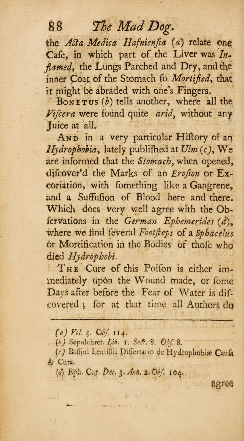 the Adi a Medico, Hafnienfia (a) relate one Cafe, in which part of the Liver was In~ flamed, the Lungs Parched and Dry, and the inner Coat of the Stomach fo Mortified, that / t . » i » it might be abraded with one’s Fingers. Bonetus (£) tells another, where all the Vifcera were found quite arid> without any Juice at all. And in a very particular Hiflory of an Hydrophobia, lately publifhed at Ulm (cj, We are informed that the Stomach, when opened, difcover’d the Marks of an Erofion or Ex¬ coriation, with fomething like a Gangrene, and a Suffufion of Blood here and there. Which does Very well agree with the Ob- fervations in the German Ephemerides (d)9 where we find feveral Footfteps of a Sphacelus or Mortification in the Bodies of thofe who died Hydrophobi. The Cure of this Poifon is either im¬ mediately upon the Wound made, or fome Days after before the Fear of Water is dif- covered $ for at that time all Authors do • « * h 1 (e) Vol. 5. Gbf. 114, {h) Sepulchrer. Lib. 1. Self. 8. Obfl. 8. (c) Boffini LeiiLillii pilfertatio dc Hydrophobias Caul* & Cura- (?) Eph. Cut- Dec, 3. Ann. z.Obf, 104, agree