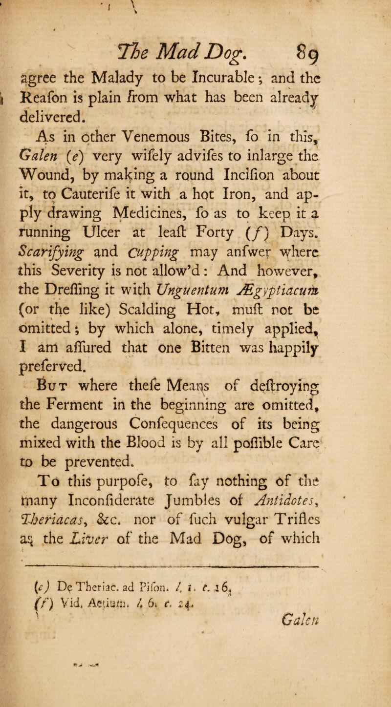 agree the Malady to be Incurable; and the Reafon is plain from what has been already delivered. As in other Venemous Bites, fo in this, Galen (e) very wifely advifes to inlarge the Wound, by making a round Incifion about it, to Cauterife it with a hqt Iron, and ap¬ ply drawing Medicines, fo as to keep it a running Ulcer at lead: Forty (/) Days. Scarifying and Cupping may anfwer where this Severity is not allow’d: And however, the Drefling it with Unguentum JEgyptiacurn (or the like) Scalding Hot, mud: not be omitted; by which alone, timely applied, I am allured that one Bitten was happily preferred. But where thefe Meaps of dedroying the Ferment in the beginning are omitted, the dangerous Confequences of its being mixed with the Blood is by all podible Care to be prevented. To this purpofe, to fay nothing of the many Inconfiderate Jumbles of Antidotes, P-heriacas, &c. nor of fuch vulgar Trifles the Liver of the Mad Dog, of which (e) Theriac. ad Pifon. 1. i. t. 4 6, (n Vid, Aetiufth L 6» c. 24. Galen *> J ■