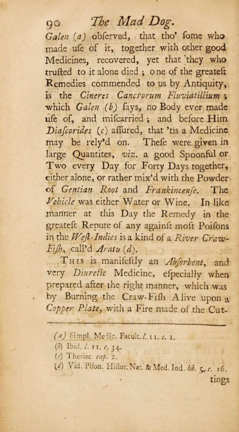 Galen (a) obferved, that tho’ foms who made ufe of it, together with other good Medicines, recovered, yet that 'they who trufted to it alone died ; o ne of the greateft Remedies commended to us by Antiquity, is the Cinercs Cancroru?n Fluviatillium *, which Galen (b) fays, no Body ever made ufe of, and mifcarried ; and before Him Diafcorides (c) affured, that ’tis a Medicine may be rely’d on. Thefe were given in large Quantites, viz. a good Spoonful or Two every Day for Forty Days together, either alone, or rather mix’d with the Powder of Gentian Root and Frankincenfe. The Vehicle was either Water or Wine. In like manner at this Day the Remedy in the greateft Repute of any againft moft Poifons in the IVeft-Indies is a kind of a Fdver Craw- Fijh^ call’d Aratu (d). This is manifeftly an Abforbent, and very Diuretic Medicine, efpecially when prepared after the right manner, which was by Burning the Craw-Fifh Alive upon a Copper Plate, with a Fire made of the Cut- (a) Simpl. Medic. Faculr./. 11. c. 1. (£) Ibid. /. 11. c. 34. (0 Theriac. cap. 2.