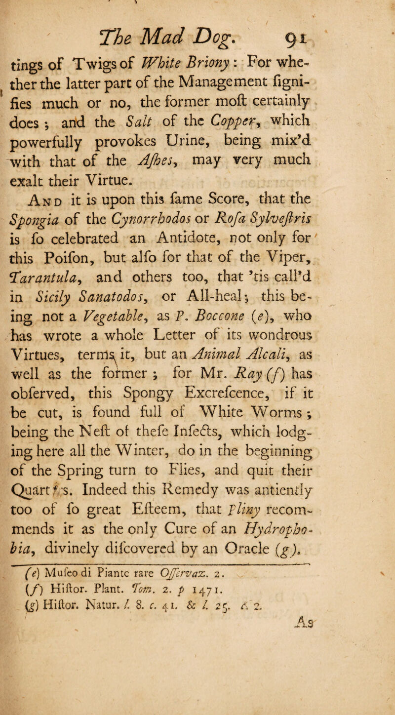 tings of Twigs of White Briony : For whe¬ ther the latter part of the Management figni- fies much or no, the former moft certainly does ; and the Salt of the Copper, which powerfully provokes Urine, being mix’d with that of the AJhes, may very much exalt their Virtue. And it is upon this fame Score, that the Spongia of the Cynorrhodos or Rofa Sylveftris is fo celebrated an Antidote, not only for this Poifon, but alfo for that of the Viper, tarantula, and others too, that ’tis call’d in Sicily Sanatodos, or All-heal; this be¬ ing not a Vegetable, as P. Boccone (<?), who has wrote a whole Letter of its wondrous Virtues, terms^it, but ax\ Animal Alcall, as well as the former ; for Mr. Ray (f) has obferved, this Spongy Excrefcence, if it be cut, is found full of White Worms *, being the Neft of thefe Infers, which lodg¬ ing here all the Winter, do in the beginning of the Spring turn to Flies, and quit their Quart f-'s. Indeed this Remedy was antiendy too of fo great Elteem, that pliny recom¬ mends it as the only Cure of an Hydropho¬ bia, divinely difeovered by an Oracle (g), (e) Mufeodi Piantc rare OJgervaz. 2. {/) Hiftor. Plant. Tom. 2. p 1471. O Hiftor. Natur. /. 8. c. 41. & /. 25. 4 z