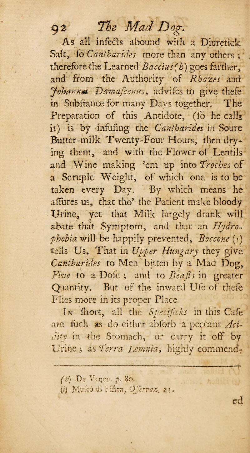 As all infers abound with a Diuretick «*\ r Salt, fo Cdntharides more than any others ; therefore the Learned Baccius (h) goes farther, and from the Authority of Rhazes and Johannes Damafcenus, advifes to give thefe in Subfiance for many Da vs together. The Preparation of this Antidote, (fo he calls it) is by infufmg the Cantharides in Soure Butter-milk Twenty-Four Hours, then dry¬ ing them, and with the Flower of Lentils and Wine making ?em up into ’Troches of a Scruple Weight, of which one is to be taken every Day. By which means he a fibres us, that tho’ the Patient make bloody Urine, yet that Milk largely drank will abate that Symptom, and that an Hydro¬ phobia will be happily prevented, Boccone (?) tells Us, That in Upper Hungary they give Cantharides to Men bitten by a Mad Dog, jFive to a Dole ; and to Beajls in greater Quantity. But of the inward Ufe of thefe Flies more in its proper Place. In fhort, all the Specifcks in this Cafe are fuch as do either ablorb a peccant Aci¬ dity in the Stomach, or carry it off by Urine; as Terra Lemnia, highly commendr (b) De Yeijen. p. 80. (?) Mufeo di Hfica, OJervaz, zu ed