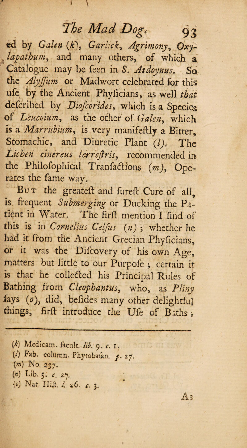 / \ *N7 ‘The Mad Dog* gi td by Galen (£), Garlicky Agrimony, , lapatbum, and many others, of which a Catalogue may be feen in S. Aidoynus. So the Alyjfum or Madwort celebrated for this ufe by the Ancient Phylicians, as well that defcribed by Biofcorides, which is a Species of Leucoium, as the other of Galen, which is a Marrubium, is very manifeftly a Bitter, Stomachic, and Diuretic Plant (7j< The Lichen cin evens i err eft ris, recommended in the Philofophical Tranfadh'ons (wj, Ope¬ rates the fame way. But the greateft and fureft Cure of all, is frequent Submerging or Ducking the Pa¬ tient in Water. The Hrft mention I find of this is in Cornelius Celfus (n) ; whether he had it from the Ancient Grecian Phyficians, or it was the Difcovery of his own Age, matters but little to our Purpofe ; certain it is that he coiledted his Principal Rules of Bathing from Cleophantusy who, as Pliny fays (0), did, befides many other delightful things, firft introduce the Ufe of Baths ; (i) Medicam. facult. lib. 9. c. 1, (/) Fab. column. Phytobaian. 27. [m) No. 237. ip) Bib. 5. o 27.