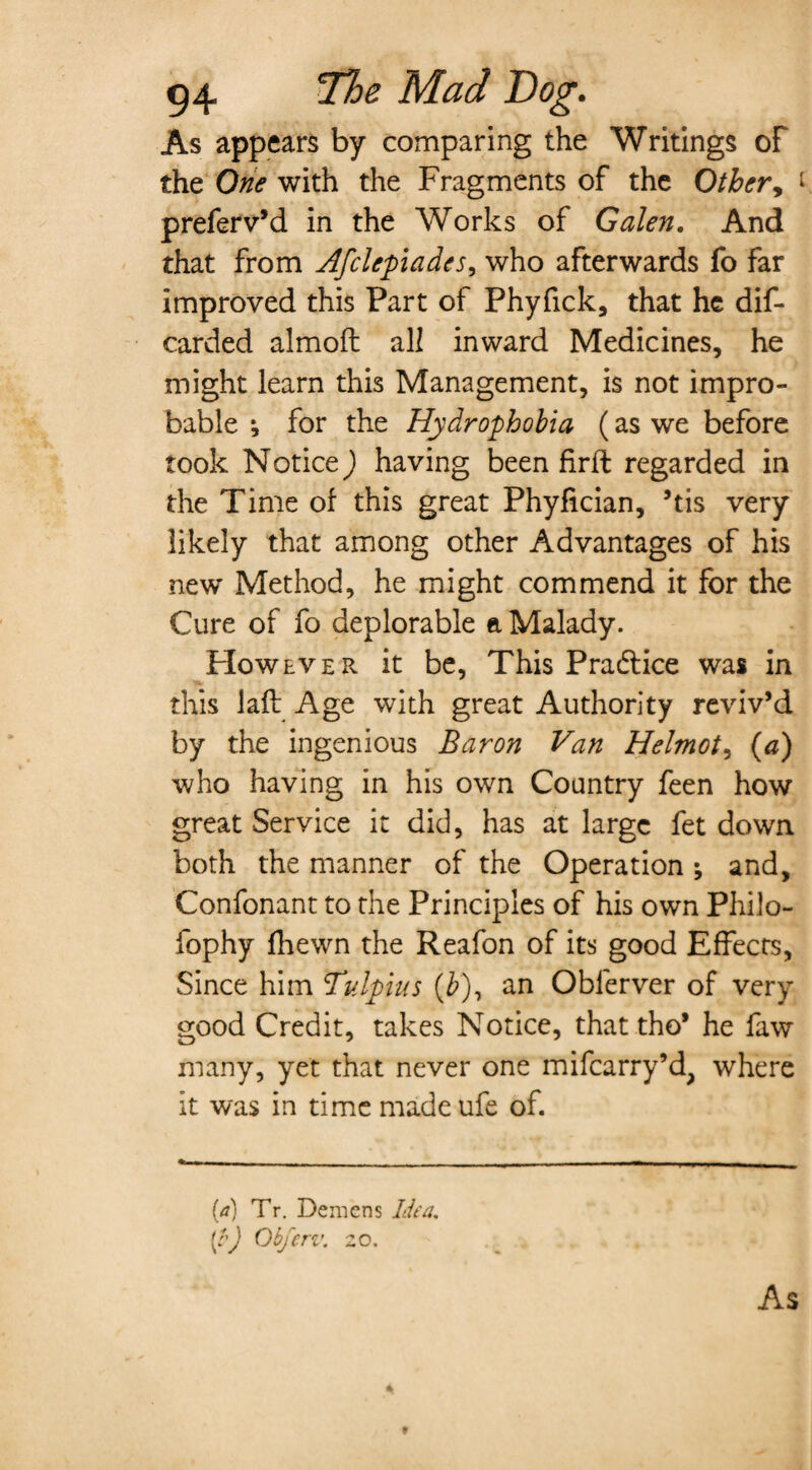 As appears by comparing the Writings of the One with the Fragments of the Other, t preferv’d in the Works of Galen. And that from Afclepiades, who afterwards fo far improved this Part of Phyfick, that he dis¬ carded almoft all inward Medicines, he might learn this Management, is not impro¬ bable ; for the Hydrophobia (as we before took Notice) having been firft regarded in the Time of this great Phyfician, ’tis very likely that among other Advantages of his nevr Method, he might commend it for the Cure of fo deplorable a Malady. However, it be, This Practice was in this laid Age with great Authority reviv’d by the ingenious Baron Van Helmot, (a) who having in his own Country feen how great Service it did, has at large fet down both the manner of the Operation ; and, Confonant to the Principles of his own Philo- fophy fhewn the Reafon of its good Effects, Since him Tulpius (b), an Oblerver of very good Credit, takes Notice, that tho* he faw many, yet that never one mifcarry’d, where it was in time made ufe of. (a) Tr. Demens Idea. (/’) Obferv. 20. As f