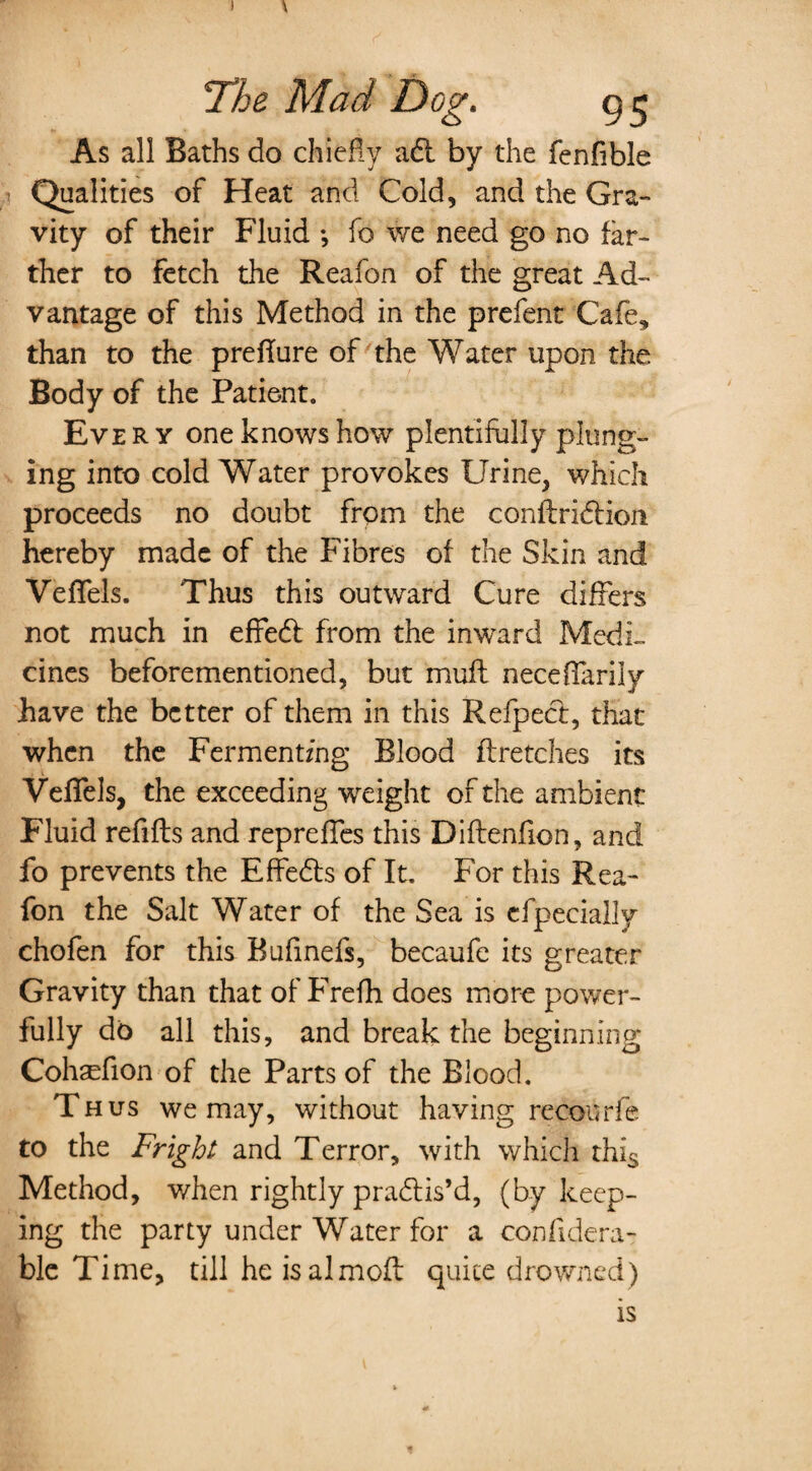 I 7he Mad Dog. grj As all Baths do chiefly adl by the fenfible Qualities of Heat and Cold, and the Gra¬ vity of their Fluid ; fo we need go no far¬ ther to fetch the Reafon of the great Ad¬ vantage of this Method in the prefent Cafe, than to the preflure of the Water upon the Body of the Patient. Eve r y one knows how plentifully plung¬ ing into cold Water provokes Urine, which proceeds no doubt from the conflribtion hereby made of the Fibres of the Skin and VefTels. Thus this outward Cure differs not much in effebt from the inward Medi¬ cines beforementioned, but mull neceffarily have the better of them in this Refpect, that when the Fermenting Blood flretches its VefTels, the exceeding weight of the ambient Fluid refills and repreffes this Diftenfion, and fo prevents the Effedls of It. For this Rea¬ fon the Salt Water of the Sea is efpeeially chofen for this Bufinefs, becaufe its greater Gravity than that of Frefh does more power¬ fully do all this, and break the beginning Cohaefion of the Parts of the Blood. Thus we may, without having recourfe to the Fright and Terror, with which this Method, when rightly pradlis’d, (by keep¬ ing the party under Water for a confidera- ble Time, till he isalmofl quite drowned) is