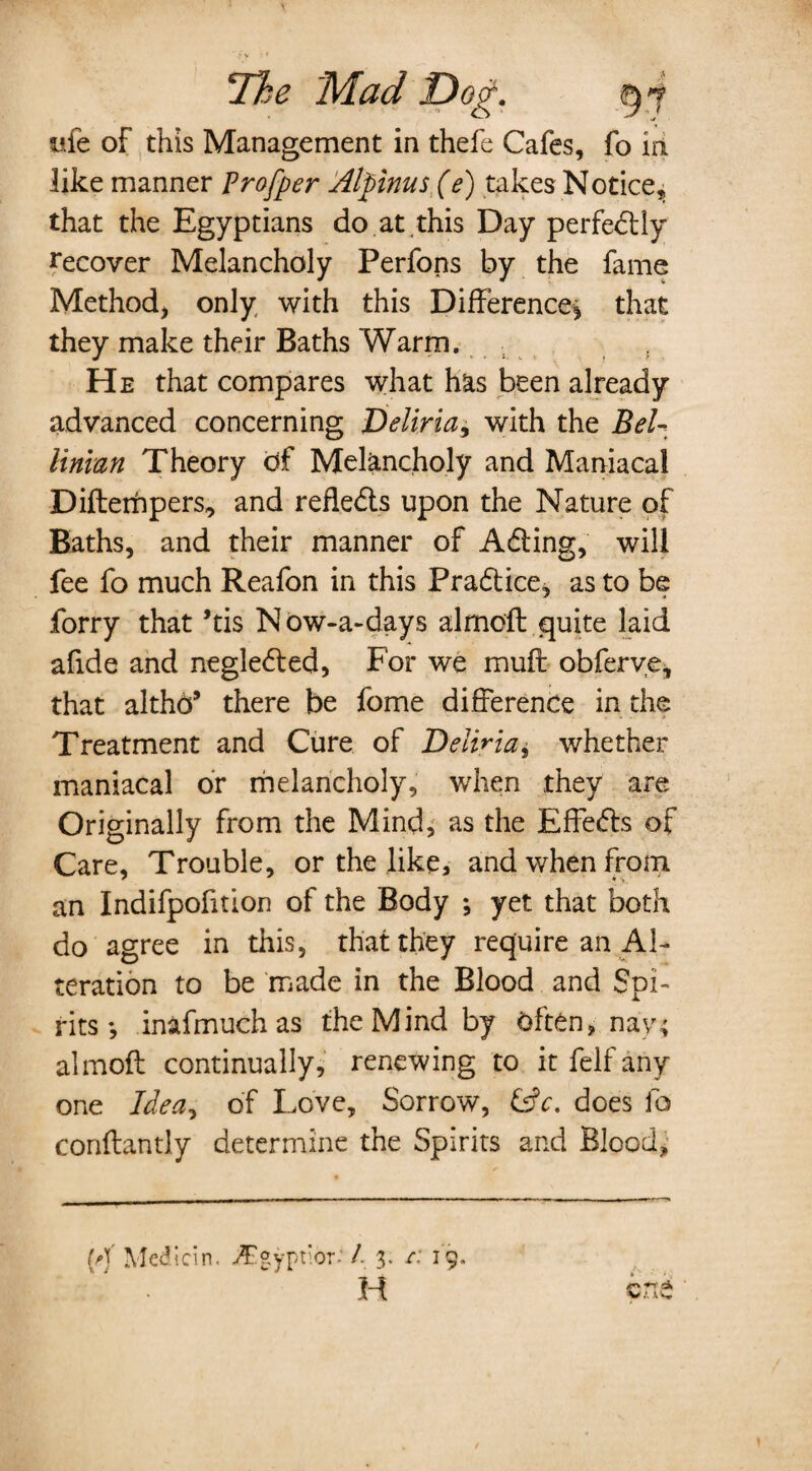 ufe of this Management in thefe Cafes, fo in like manner Trofper Atfmus(e) takes Notice, that the Egyptians do at .this Day perfectly recover Melancholy Perfons by the fame Method, only with this Difference', that they make their Baths Warm. He that compares what has been already advanced concerning Deliria, with the Bel- liman Theory of Melancholy and Maniacal Diftenhpers, and refledts upon the Nature of Baths, and their manner of Adting, will fee fo much Reafon in this Pradtice, as to be forry that ’tis Now-a-days almoft quite laid afide and negledted, For we muff obferve, that althd9 there be fome difference in the Treatment and Cure of Deliria * whether maniacal or melancholy, when they are Originally from the Mind, as the Effedfs of Care, Trouble, or the like, and when from an Indifpofftion of the Body *, yet that both do agree in this, that they require an Al¬ teration to be made in the Blood and Spi¬ rits •, inafmuchas the Mind by Often, nay; almoft continually, renewing to it felf any one Idea* of Love, Sorrow, &c. does fo conftantly determine the Spirits and Blood,