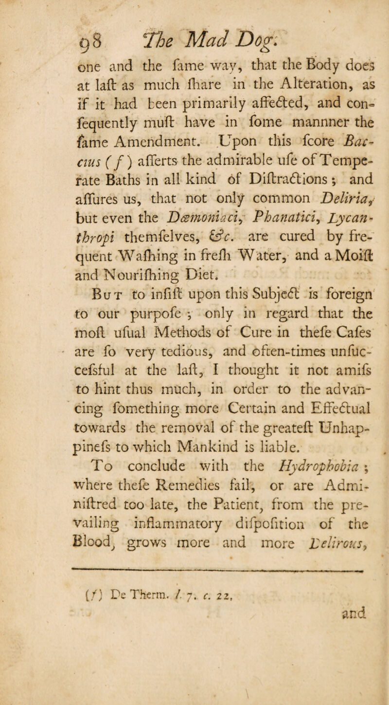 one and the fame way, that the Body does at lad as much iliare in the Alteration, as if it had been primarily affedted, and con« fequently mud have in fome mannner the fame Amendment. Upon this fcore Bac- cius (f) aflerts the admirable ufe of Tempe¬ rate Baths in all kind of Didradtions ; and allures us, that not only common Beliriaf but even the Damoniaci, Phanatici, Lycan- thropi themfelves, &c. are cured by fre¬ quent Walking in frefli Water, and aMoid and Nourifhing Diet. But to infid upon this Subjedt is foreign to our purpofe •, only in regard that the mod ufual Methods of Cure in thefe Cafes are fo very tedious, and often-times unfuc- cefsful at the lad, I thought it not amifs to hint thus much, in order to the advan¬ cing fomething more Certain and Effedtual towards the removal of the greated Unhap- pinefs to which Mankind is liable. To conclude with the Hydrophobia ; where thefe Remedies fail, or are Admi- nidred too late, the Patient, from the pre¬ vailing inflammatory difpofition of the Blood, grows more and more Lelirous, (/) De Therm. /. 7. c. 22, and