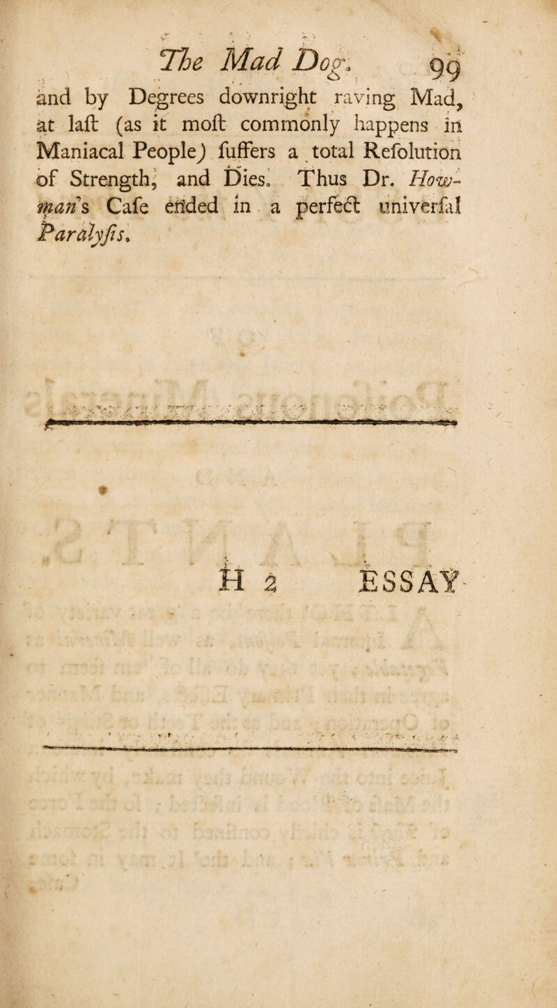 Ilje Mad Dog. qq and by Degrees downright raving Mad, at laft (as it moft commonly happens in Maniacal People) fuffers a total Refolution of Strength, and Dies. Thus Dr. How- mans Cafe ended in a perfed: univerfa! Paralyfis» ' ■ -■ f ♦ tt 2 ESSAf