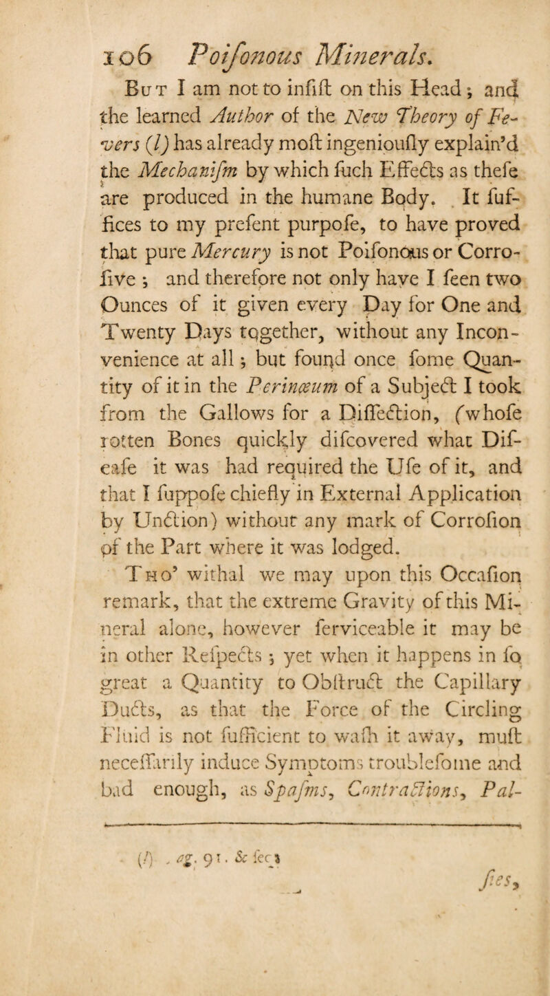 But I am not to infifl on this Head j and the learned Author of the New Theory of Fe¬ vers (/) has already mod ingenioufly explain’d the Mechanifm by which fuch Effefts as thefe are produced in the humane Body. It fuf- fices to my prefent purpofe, to have proved that pure Mercury is not Poifonous or Corro- five *, and therefore not only have I feen two Ounces of it given every Day for One and Twenty Days together, without any Incon¬ venience at all; but found once forne Quan¬ tity of it in the Perinceum of a Subject I took from the Gallows for a Diffeftion, (w hofe rotten Bones quickly difeovered what Dif- eafe it was had reauired the Ufe of it, and that I fuppofe chiefly in External Application by Undlion) without any mark of Corrolion pf the Part where it was lodged. Tho’ withal we may upon this Occafion remark, that the extreme Gravity of this Mi¬ neral alone, however ferviceable it may be in other Refpefts , yet when it happens in io great a Quantity to Ob draft the Capillary Dufts, as that the Force of the Circling Fluid is not fufEcient to wadi it away, muff neceffanly induce Symptoms troublefome and bad enough, as Spafms, Contractions., Pal- (/) , fig. 91. Sc feci