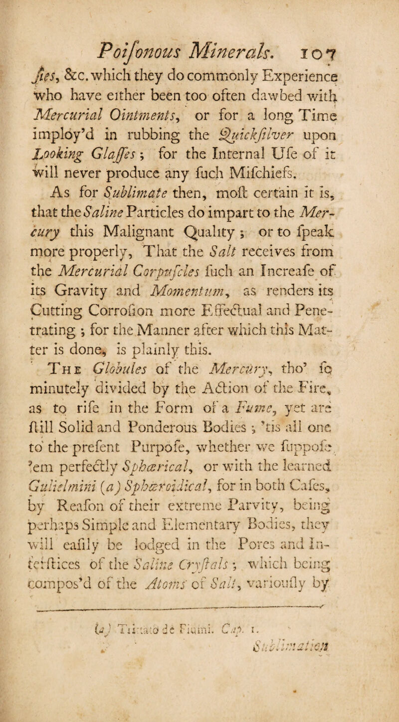 Jits, See. which they do commonly Experience who have either been too often daw bed with Mercurial Ointments, or for a long Time imploy’d in rubbing the uickfilver upon Looking Glajjes ; for the Internal Ufe of it will never produce any fuch Mifchiefs. As for Sublimate then, moft certain it is, that the Saline Particles do impart to the Mer¬ cury this Malignant Quality ; or to fpeak more properly, That the Salt receives from the Mercurial Corptifcles fuch an Increafe of its Gravity and Moment inn, as renders its Cutting Corrofion more Effectual and Pene¬ trating *, for the Manner after which this Mat¬ ter is done, is plainly this. The Globules of the Mercurw tho5 fo minutely divided by the A<5tion of the Fire, as to rife in the Form of a Fume, yet are Fill Solid and Ponderous Bodies *, ’tis all one to the prefent Purpofe, whether we fuppofe. ’em perfectly Spherical, or with the learned Gulielmini (a) Spheroidical, for in both Cafes, by Reafon of their extreme Parvity, being perhaps Simple and Elementary Bodies, they will eafily be lodged in the Pores and In- tetftices of the Saline Cry ft ah ; which being compos’d of the Atoms of Salt, varioufly by