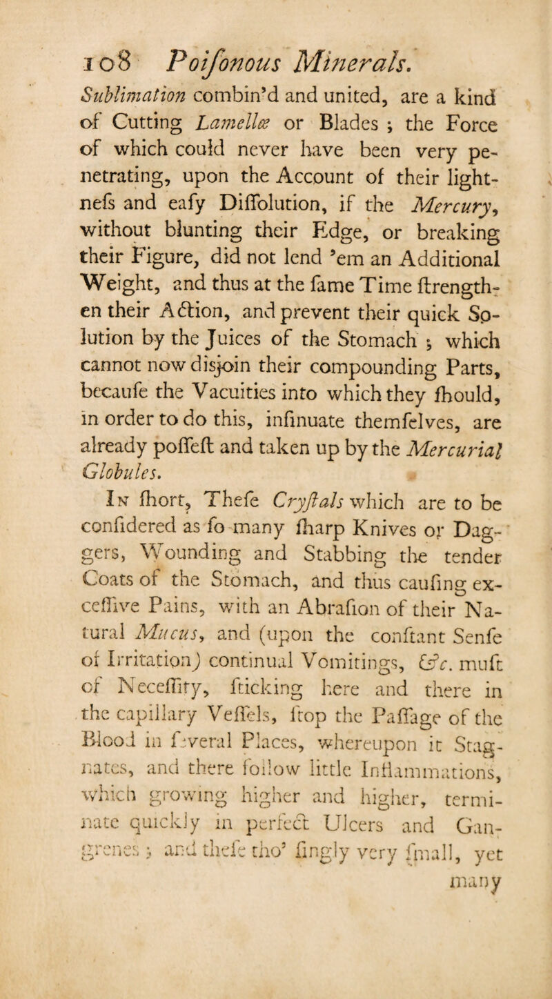 Sublimation combin’d and united, are a kind of Cutting Lamella? or Blades ; the Force of which could never have been very pe¬ netrating, upon the Account of their light- nefs and eafy DifTolution, if the Mercury, without blunting their Edge, or breaking their Figure, did not lend ’em an Additional Weight, and thus at the fame Time ftrength- en their A6lion, and prevent their quick Sp- lution by the Juices of the Stomach * which cannot now disjoin their compounding Parts, becaufe the Vacuities into which they fhould, m order to do this, infinuate themfelves, are already polled: and taken up by the Mercurial Globules. In fhort, Thefe Cryftals which are to be confidered as fo many fharp Knives or Dag¬ gers, Wounding and Stabbing tire tender Coats of the Stomach, and thus caufing ex- ceflive Pains, with an Abrafion of their Na¬ tural Mucus, and (upon the conftant Senfe of Irritation; continual Vomitings, &V. muft of Neceffify, fticking here and there in the capillary Vefiels, ltop the PafTage of the Blooi in Fveral Places, whereupon it Stag¬ nates, and there follow little Inflammations, which growing higher and higher, termi¬ nate quickly m perfect Ulcers and Gan¬ grenes ; and thefe tho’ fingly very (mall, yet many