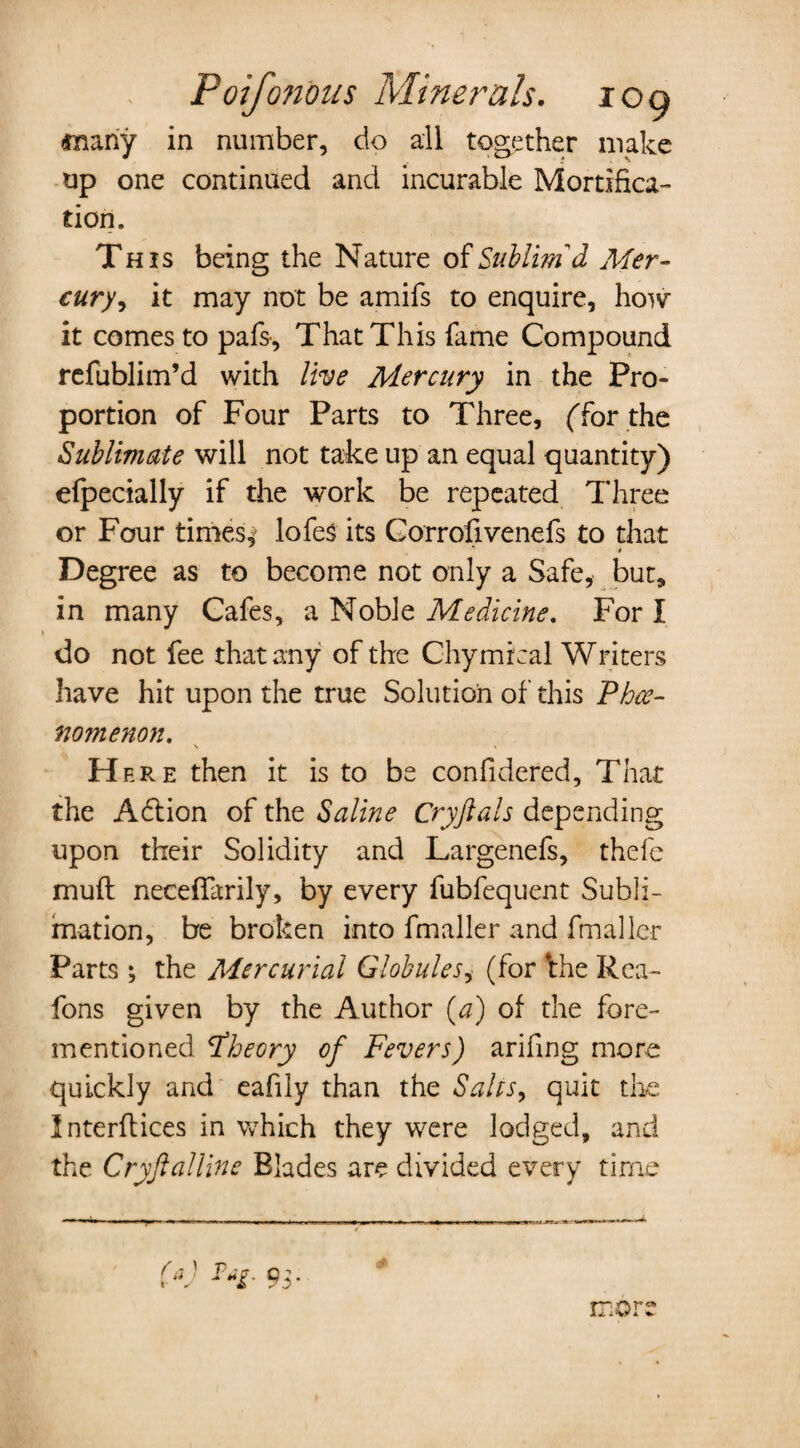 (many in number, do all together make up one continued and incurable Mortifica¬ tion. This being the Nature of Sublim'd Mer¬ cury , it may not be amifs to enquire, how it comes to pafs, That This fame Compound refublim’d with live Mercury in the Pro¬ portion of Four Parts to Three, ('for the Sublimate will not take up an equal quantity) efpecially if the work be repeated Three or Four times,' lofes its Corrofivenefs to that * Degree as to become not only a Safe, but, in many Cafes, a Noble Medicine. For I do not fee that any of the Chymical Writers have hit upon the true Solution of this Phce- nomenon. \ » Here then it is to be confidered. That the Adtion of the Saline Cryftals depending upon their Solidity and Largenefs, thefe muft neceflarily, by every fubfequent Subli¬ mation, be broken into fmaller and final ler Parts ; the Mercurial Globules, (for *the Rea- fons given by the Author (a) of the fore- mentioned theory of Fevers) arifing more quickly and eafily than the Sales, quit the Interfaces in which they were lodged, and the Cryftalline Blades are divided every time (a) more