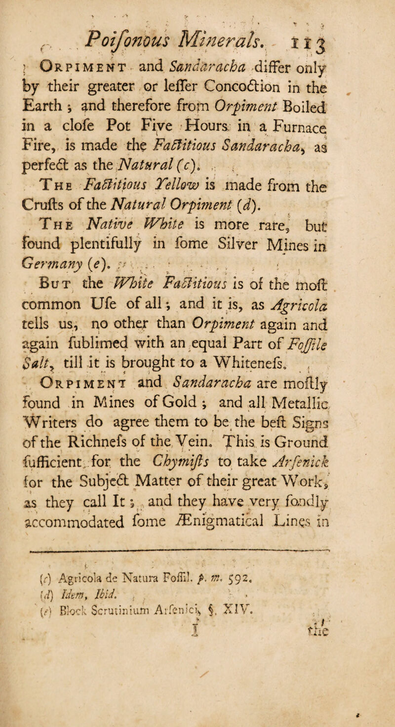 J'i' r t , >•> ) Orpiment and Sandaracha 'differ only by their greater or leffer Concodtion in the Earth ; and therefore from Orpiment Boiled in a clofe Pot Five Hours, in a Furnace Fire, is made the Factitious Sandaracha> as perfedt as the Natural (c). , ; The Factitious Yellow vs made from the Crufts of the Natural Orpiment (d). The Native White is more rare, but found plentifully in fome Silver Mines in Germany (e), // ^ ; t But the White Factitious is of the moft common Ufe of all; and it is, as Agricola tells us, no other than Orpiment again and again fublimed with an equal Part of FoJJile Salt, till it is brought to a Whitenefs, Orpiment and Sandaracha are moftly found in Mines of Gold; and all Metallic Writers do agree them to be the beft Signs of the Richnefs of the Vein. This is Ground fufficient, for the Chymifts to take Jrfenick for the Subjedt Matter of their great Work, as they call It; , and they have very fondly accommodated fome Enigmatical Lines in (r) Agrlcola de Natura Foffi!. m, 592. id) Idem, Ibid. , » (A Block Scrutinium Arfenlci, §. XIV.