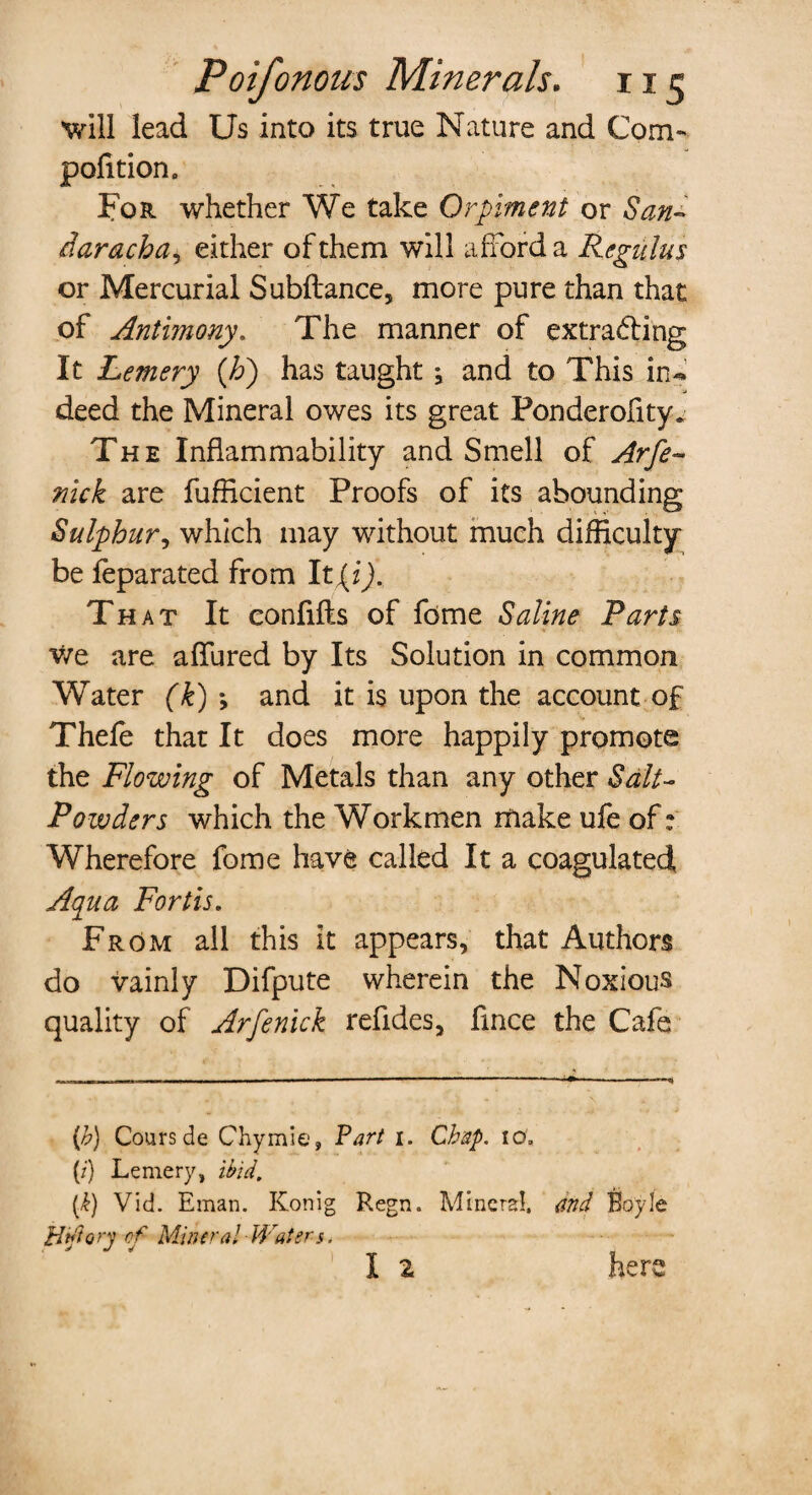 'will lead Us into its true Nature and Com- pofition. For whether We take Orpiment or San- daracha, either of them will afford a Regains or Mercurial Subfiance, more pure than that of Antimony. The manner of extracting It Lemery {Jo) has taught ; and to This in« deed the Mineral owes its great Ponderofity. The Inflammability and Smell of Arfe~ nick are fufficient Proofs of its abounding Sulphur, which may without much difficulty be feparated from It {i). That It confifts of fome Saline Parts we are allured by Its Solution in common Water (k) *, and it is upon the account of Thefe that It does more happily promote the Flowing of Metals than any other Salt- Powders which the Workmen make ufe of: Wherefore fome have called It a coagulated Aqua Fortis. From all this it appears, that Authors do vainly Difpute wherein the Noxious quality of Arfenick refides, flnce the Cafe (<b) Cours de Chymie, Fart i. Chap. 10; (i) Lemery, ibid. (k) Vid. Eman. Konig Regn. Mineral, and Ebyle Htfiory cf Mineral Water-s< I 2 here